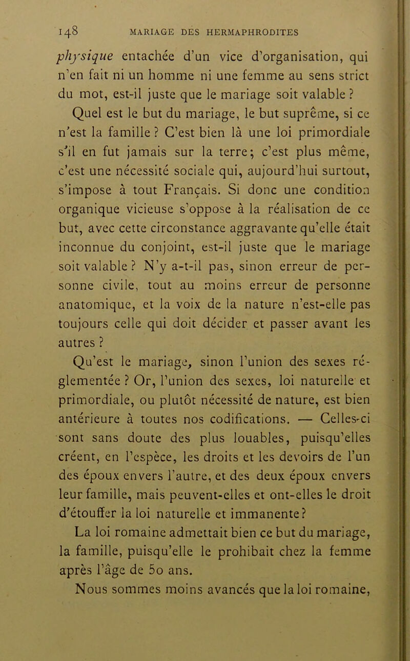 physique entachée d’un vice d’organisation, qui n’en fait ni un homme ni une femme au sens strict du mot, est-il juste que le mariage soit valable ? Quel est le but du mariage, le but suprême, si ce n’est la famille ? C’est bien là une loi primordiale s’il en fut jamais sur la terre; c’est plus même, c’est une nécessité sociale qui, aujourd’hui surtout, s’impose à tout Français. Si donc une condition organique vicieuse s’oppose à la réalisation de ce but, avec cette circonstance aggravante qu’elle était inconnue du conjoint, est-il juste que le mariage soit valable ? N’y a-t-il pas, sinon erreur de per- sonne civile, tout au moins erreur de personne anatomique, et la voix de la nature n’est-elle pas toujours celle qui doit décider et passer avant les autres ? Qu’est le mariage, sinon l’union des sexes ré- glementée ? Or, l’union des sexes, loi naturelle et primordiale, ou plutôt nécessité de nature, est bien antérieure à toutes nos codifications. — Celles-ci sont sans doute des plus louables, puisqu’elles créent, en l’espèce, les droits et les devoirs de l’un des époux envers l’autre, et des deux époux envers leur famille, mais peuvent-elles et ont-elles le droit d'étouffer la loi naturelle et immanente? La loi romaine admettait bien ce but du mariage, la famille, puisqu’elle le prohibait chez la femme après l’âge de 5o ans. Nous sommes moins avancés que la loi romaine.