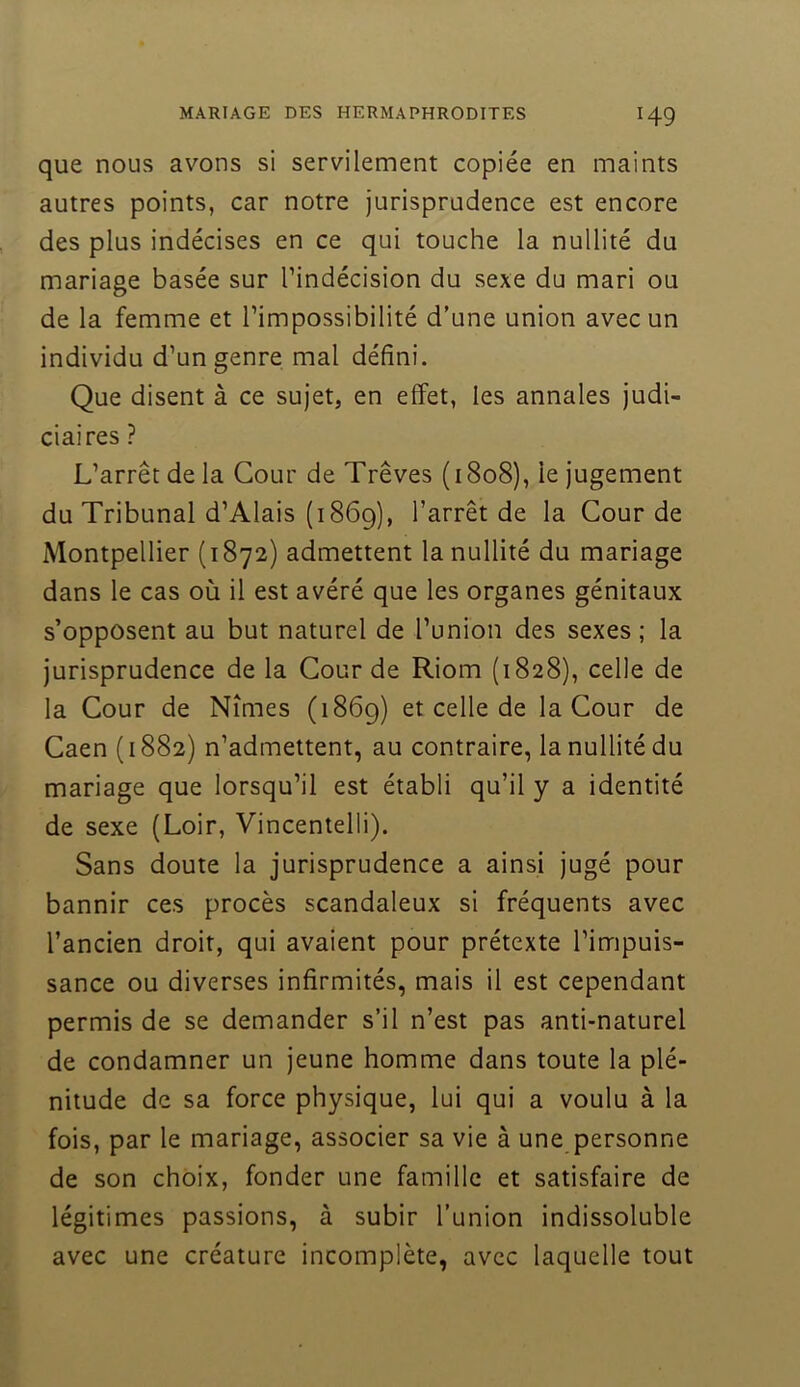 que nous avons si servilement copiée en maints autres points, car notre jurisprudence est encore des plus indécises en ce qui touche la nullité du mariage basée sur l’indécision du sexe du mari ou de la femme et l’impossibilité d’une union avec un individu d’un genre mal défini. Que disent à ce sujet, en effet, les annales judi- ciaires ? L’arrêt de la Cour de Trêves (1808), le jugement du Tribunal d’Alais (1869), l’arrêt de la Cour de Montpellier (1872) admettent la nullité du mariage dans le cas où il est avéré que les organes génitaux s’opposent au but naturel de l’union des sexes ; la jurisprudence de la Cour de Riom (1828), celle de la Cour de Nîmes (1869) et celle de la Cour de Caen (1882) n’admettent, au contraire, la nullité du mariage que lorsqu’il est établi qu’il y a identité de sexe (Loir, Vincentelli). Sans doute la jurisprudence a ainsi jugé pour bannir ces procès scandaleux si fréquents avec l’ancien droit, qui avaient pour prétexte l’impuis- sance ou diverses infirmités, mais il est cependant permis de se demander s’il n’est pas anti-naturel de condamner un jeune homme dans toute la plé- nitude de sa force physique, lui qui a voulu à la fois, par le mariage, associer sa vie à une personne de son choix, fonder une famille et satisfaire de légitimes passions, à subir l’union indissoluble avec une créature incomplète, avec laquelle tout