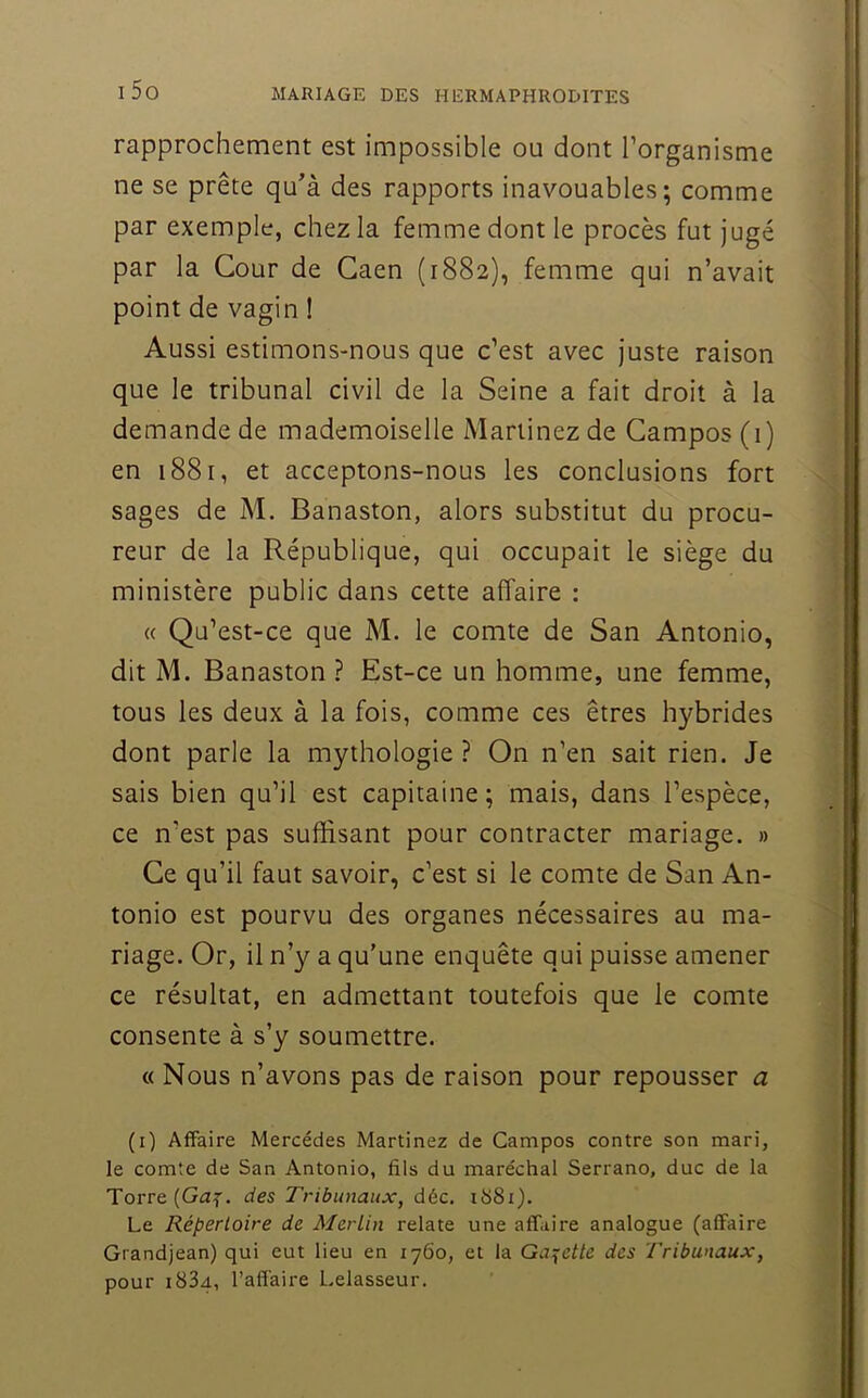 rapprochement est impossible ou dont l’organisme ne se prête qu’à des rapports inavouables; comme par exemple, chez la femme dont le procès fut jugé par la Cour de Caen (1882), femme qui n’avait point de vagin ! Aussi estimons-nous que c’est avec juste raison que le tribunal civil de la Seine a fait droit à la demande de mademoiselle Martinez de Gampos (1) en 1881, et acceptons-nous les conclusions fort sages de M. Banaston, alors substitut du procu- reur de la République, qui occupait le siège du ministère public dans cette affaire : « Qu’est-ce que M. le comte de San Antonio, dit M. Banaston ? Est-ce un homme, une femme, tous les deux à la fois, comme ces êtres hybrides dont parle la mythologie ? On n’en sait rien. Je sais bien qu’il est capitaine ; mais, dans l’espèce, ce n’est pas suffisant pour contracter mariage. » Ce qu’il faut savoir, c’est si le comte de San An- tonio est pourvu des organes nécessaires au ma- riage. Or, il n’y a qu’une enquête qui puisse amener ce résultat, en admettant toutefois que le comte consente à s’y soumettre. c( Nous n’avons pas de raison pour repousser a (i) Affaire Mercédes Martinez de Campos contre son mari, le comte de San Antonio, fils du maréchal Serrano, duc de la Torre(G<3f. des Tribunaux, déc. i68i). Le Répertoire de AlerLin relate une affaire analogue (affaire Grandjean) qui eut lieu en 1760, et la Ga:^ette des Tribunaux, pour i83a, l’affaire Lelasseur.