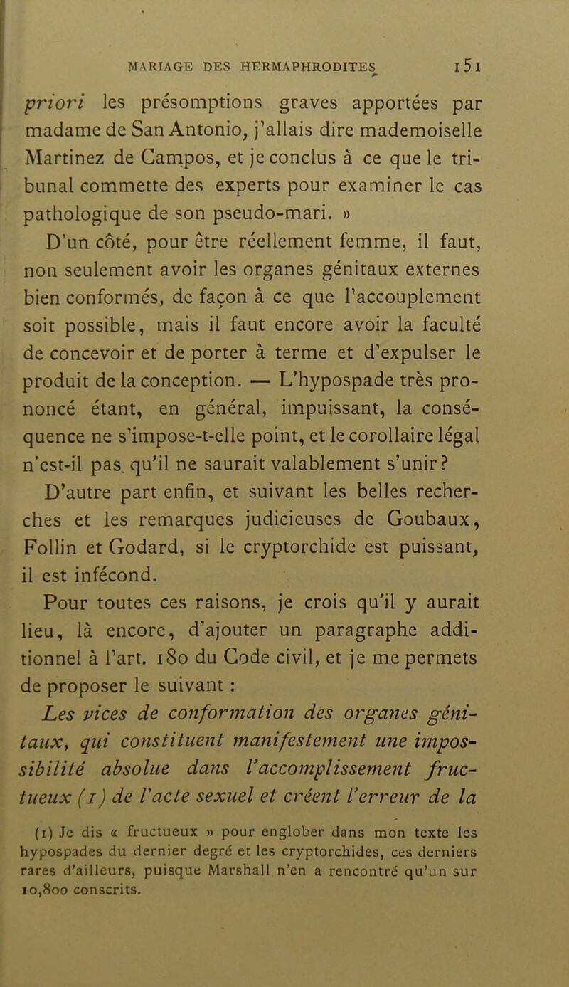 priori les présomptions graves apportées par madame de San Antonio, J’allais dire mademoiselle Martinez de Carnpos, et je conclus à ce que le tri- bunal commette des experts pour examiner le cas pathologique de son pseudo-mari. » D’un côté, pour être réellement femme, il faut, non seulement avoir les organes génitaux externes bien conformés, de façon à ce que l’accouplement soit possible, mais il faut encore avoir la faculté de concevoir et de porter à terme et d’expulser le produit de la conception. — L’hypospade très pro- noncé étant, en général, impuissant, la consé- quence ne s’impose-t-elle point, et le corollaire légal n’est-il pas, qu’il ne saurait valablement s’unir? D’autre part enfin, et suivant les belles recher- ches et les remarques judicieuses de Goubaux, Follin et Godard, si le cryptorchide est puissant, il est infécond. Pour toutes ces raisons, je crois qu’il y aurait lieu, là encore, d’ajouter un paragraphe addi- tionnel à l’art. i8o du Gode civil, et je me permets de proposer le suivant ; Les vices de conformation des organes géni- taux, qui constituent manifestement une impos- sibilité absolue dans Vaccomplissement fruc- tueux (i) de Vacte sexuel et créent Verreur de la (i) Je dis a fructueux » pour englober dans mon texte les hypospades du dernier degré et les cryptorchides, ces derniers rares d’ailleurs, puisque Marshall n’en a rencontré qu’un sur 10,800 conscrits.
