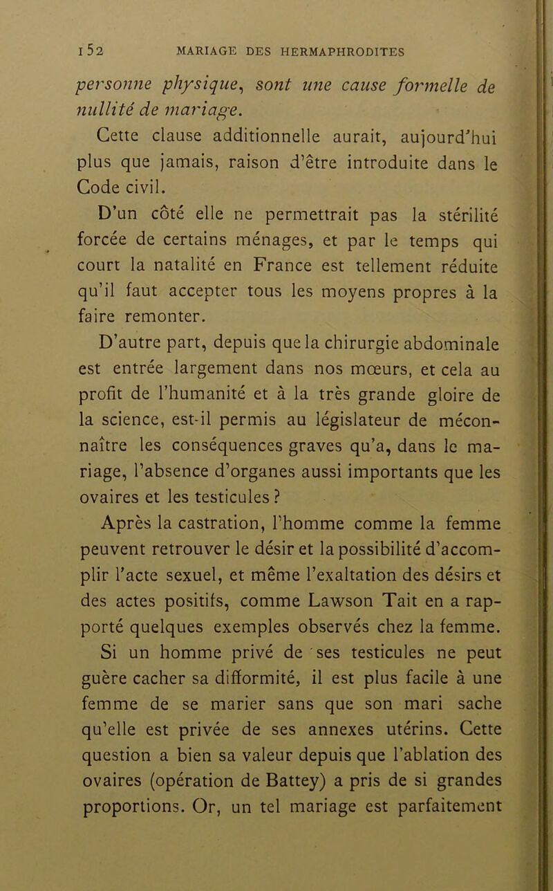 t i52 mariage des hermaphrodites personne physique^ sont une cause formelle de nullité de mariage. Cette clause additionnelle aurait, aujourd'hui plus que jamais, raison d’être introduite dans le Code civil. D’un côté elle ne permettrait pas la stérilité forcée de certains ménages, et par le temps qui court la natalité en France est tellement réduite qu’il faut accepter tous les moyens propres à la faire remonter. D’autre part, depuis que la chirurgie abdominale est entrée largement dans nos mœurs, et cela au profit de l’humanité et à la très grande gloire de la science, est-il permis au législateur de mécon- naître les conséquences graves qu’a, dans le ma- riage, l’absence d’organes aussi importants que les ovaires et les testicules ? Après la castration, l’homme comme la femme peuvent retrouver le désir et la possibilité d’accom- plir Tacte sexuel, et même l’exaltation des désirs et des actes positifs, comme Lawson Tait en a rap- porté quelques exemples observés chez la femme. Si un homme privé de ses testicules ne peut guère cacher sa difformité, il est plus facile à une femme de se marier sans que son mari sache qu’elle est privée de ses annexes utérins. Cette question a bien sa valeur depuis que l’ablation des ovaires (opération de Battey) a pris de si grandes proportions. Or, un tel mariage est parfaitement