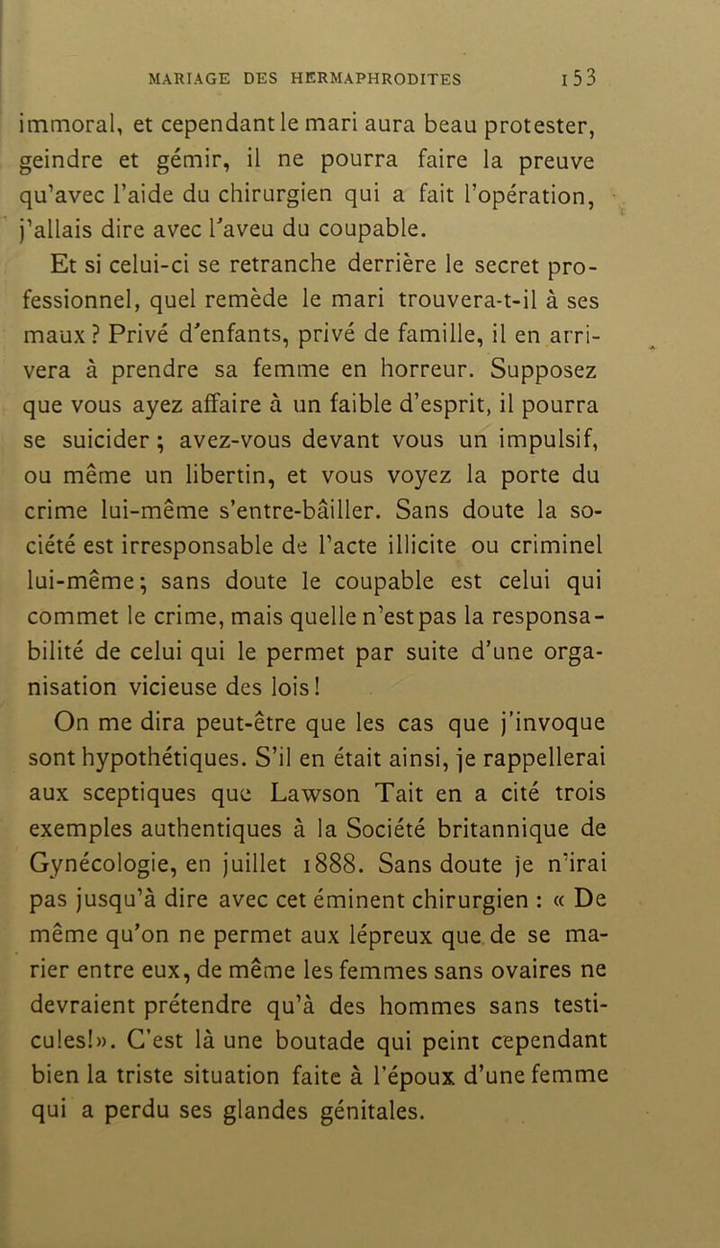 immoral, et cependant le mari aura beau protester, geindre et gémir, il ne pourra faire la preuve qu’avec l’aide du chirurgien qui a fait l’opération, j’allais dire avec Taveu du coupable. Et si celui-ci se retranche derrière le secret pro- fessionnel, quel remède le mari trouvera-t-il à ses maux ? Privé d'enfants, privé de famille, il en arri- vera à prendre sa femme en horreur. Supposez que vous ayez affaire à un faible d’esprit, il pourra se suicider ; avez-vous devant vous un impulsif, ou même un libertin, et vous voyez la porte du crime lui-même s’entre-bâiller. Sans doute la so- ciété est irresponsable de l’acte illicite ou criminel lui-même; sans doute le coupable est celui qui commet le crime, mais quelle n’est pas la responsa- bilité de celui qui le permet par suite d’une orga- nisation vicieuse des lois! On me dira peut-être que les cas que j’invoque sont hypothétiques. S’il en était ainsi, je rappellerai aux sceptiques que Lawson Tait en a cité trois exemples authentiques à la Société britannique de Gynécologie, en juillet 1888. Sans doute je n’irai pas jusqu’à dire avec cet éminent chirurgien ; « De même qu’on ne permet aux lépreux que de se ma- rier entre eux, de même les femmes sans ovaires ne devraient prétendre qu’à des hommes sans testi- cules!». C’est là une boutade qui peint cependant bien la triste situation faite à l’époux d’une femme qui a perdu ses glandes génitales.