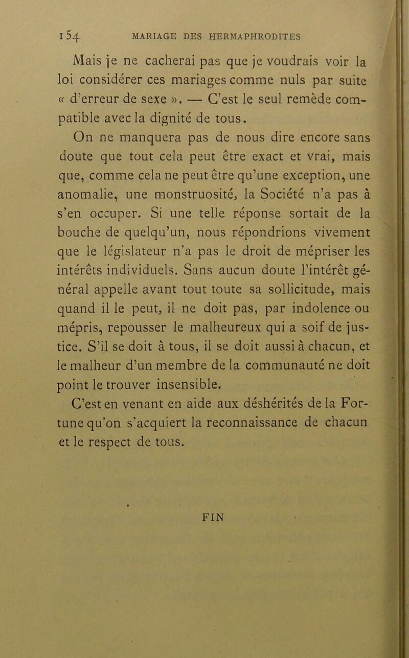 Mais ]e ne cacherai pas que je voudrais voir la loi considérer ces mariages comme nuis par suite (f d’erreur de sexe )). — C’est le seul remède com- patible avec la dignité de tous. On ne manquera pas de nous dire encore sans doute que tout cela peut être exact et vrai, mais que, comme cela ne peut être qu’une exception, une anomalie, une monstruosité, la Société n’a pas à s’en occuper. Si une telle réponse sortait de la bouche de quelqu’un, nous répondrions vivement que le législateur n’a pas le droit de mépriser les intérêts individuels. Sans aucun doute l’intérêt gé- néral appelle avant tout toute sa sollicitude, mais quand il le peut, il ne doit pas, par indolence ou mépris, repousser le malheureux qui a soif de jus- tice. S’il se doit à tous, il se doit aussi à chacun, et le malheur d’un membre de la communauté ne doit point le trouver insensible. C’est en venant en aide aux déshérités delà For- tune qu’on s’acquiert la reconnaissance de chacun et le respect de tous. FIN