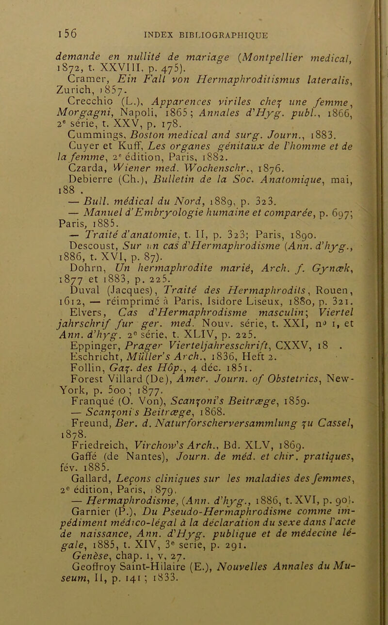 demande en nullité de mariage (Montpellier medical 1872, t. XXVIII, p. 475). Cramer, Ein Fait von Hennaphroditismus lateralis, Zurich, 1857. Crecchio (L.), Apparences viriles che^ une femme^ Morgagni, Napoli, i865; Annales d'Hyg. publ., 1866, 2® série, t. XXV, p. 178. Cummings, Boston rnedical and sur g. Journ.^ i883. Cuyer et Kuff, Les organes génitaux de l'homme et de la femme^ 2'édition, Paris, 1882, Czarda, Wiener med. Wochenschr., 1876. Debierre (Ch.), Bulletin de la Soc. Anatomique, mai, 188 . — Bull, médical du Nord, 1889, p. 32 3. — Manuel d'Embryologie humaine et comparée, p. 697; Paris, i885. — Traité d’anatomie, t. Il, p. 323; Paris, 1890. Descoust, Sur un cas d'Hermaphrodisme (Ann. d’hyg., 1886, t. XVI, p. 87). Dohrn, Un hermaphrodite marié, Arch. f. Gynæk, 1877 et i883, p. 225. Duval (Jacques), Traité des Hermaphrodils, Rouen, 1G12, — réimprimé à Paris, Isidore Liseu-v, 1880, p. 32i. Elvers, Cas d'Hermaphrodisme masculin’, Viertel jahrschrif fur ger. med. Nouv. série, t. XXI, n>> i, et Ann. d’hyg. 2° série, t. XLIV, p. 225. Eppinger, Prager Vierteljahresschrift, CXXV, 18 . Eschricht, Millier’s Arch., i836, Heft 2. Follin, Ga:^. des Hôp., 4 déc. i85i. Forest Villard(De), Amer. Journ. of Obstetrics, New- York, p. 5oo ; 1877. Franqué (O. Von), Scan^oni’s Beitrcege, i85g. — Scam^oni s Beitrcege, 1868. Freund, Ber. d. Naturforscherversammlung ^u Cassel, 1878. Friedreich, Virchow's Arch., Bd. XLV, 1869. Gaffé (de Nantes), Journ. de méd. et chir. pratiques, fév. i885. Gallard, Leçons cliniques sur les maladies des femmes, 2® édition, Paris, 187g. — Hermaphrodisme, {Ann. d’hyg., 1886, t. XVI, p. 90). Garnier (P.), Du Pseudo-Hermaphrodisme comme ini- pédiment médico-légal à la déclaration du sexe dans l'acte de naissance, Ann. d'Hyg. publique et de médecine lé- gale, i885, t. XIV, 3® sérié, p. 291. Genèse, chap. 1, v, 27. Geoffroy Saint-Hilaire (E.), Nouvelles Annales du Mu- séum, II, p. 141 ; i833. î-' ') J d. c