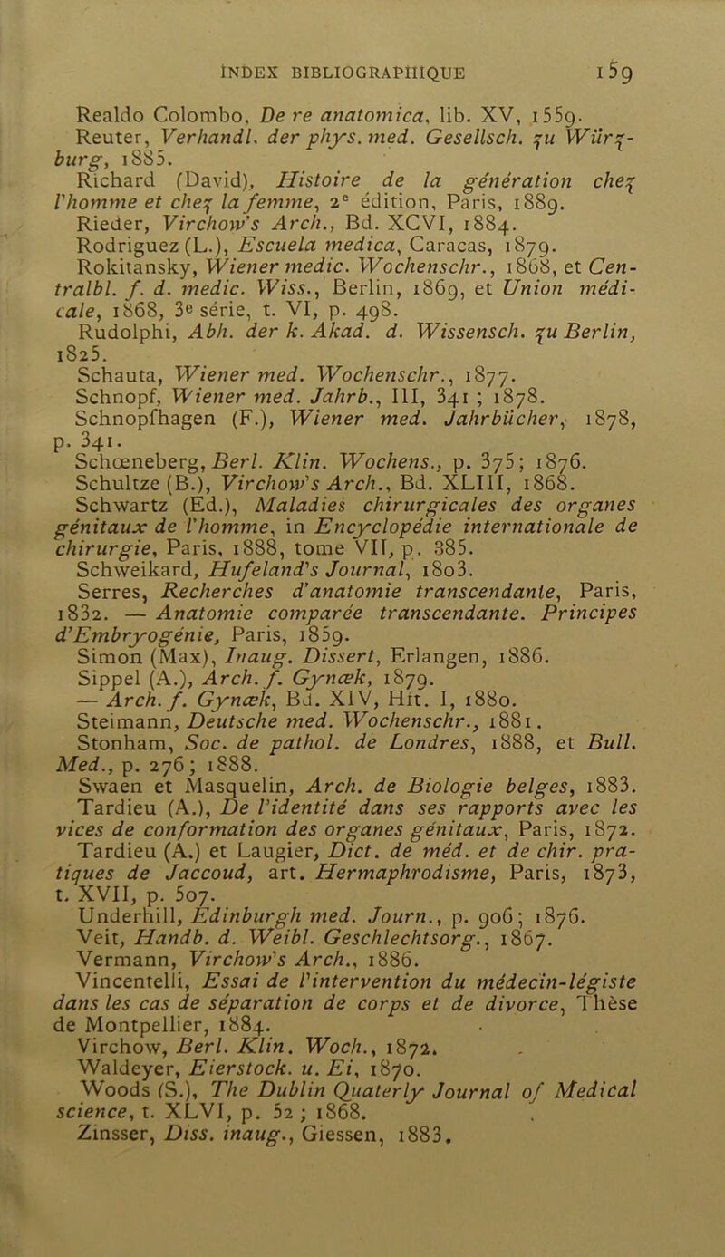 Realdo Colombo, De re anatomica, lib. XV, i55g. Reuter, Verhandl, der phys.med. Gesellsch. \Vîir:(- burg, i885. Richard (David), Histoire de la génération che:^ l'hotmne et che^ la femme^ 2® édition, Paris, 1889. Rieder, Virchow's Arch., Bd. XCVI, 1884. Rodriguez (L.), Escuela medica, Caracas, 1879. Rokitansky, Wiener medic. Wochenschr., 1868, et Cen- tralbl. f. d. medic. Berlin, i86g, et Union médi- cale, 1868, 3e série, t. VI, p. 498. Rudolphi, Abh. der k. Akad. d. Wissensch. Berlin, 1825. Schauta, Wiener med. Wochenschr., 1877. Schnopf, Wiener med. Jahrb., III, 341 ; 1878. Schnopfhagen (F.), Wiener med. Jahrbücher, 1878, p. 341. Schœneberg, .Ber/. Klin. Wochens., p. 375; 1876. Schultze (B.), Virchow's Arch., Bd. XLIII, 1868. Schwartz (Ed.), Maladies chirurgicales des organes génitaux de l'homme, in Encyclopédie intev7iationale de chirurgie, Paris, 1888, tome VII, p. 385. Schweikard, Hufeland's Journal, i8o3. Serres, Recherches d'anatomie transcendante, Paris, i832. — Anatomie comparée transcendante. Principes d’Embryogénie, Paris, i85g. Simon (Max), Inaug. Dissert, Erlangen, 1886. Sippel (A.), Arch. f. Gyncek, 1879. — Arch. f. Gyncek, Bd. XIV, Hit. I, 1880. Steimann, Z)e«/.sc/ze med. Wochenschr., 1881. Stonham, Soc. de pathol. de Londres, 1888, et Bull. Med., p. 276 ; 1888. Swaen et Masquelin, Arch. de Biologie belges, i883. Tardieu (A.), De l’identité dans ses rapports avec les vices de conformation des organes génitaux, Paris, 1872. Tardieu (A.) et Laugier, Dict. de méd. et de chir. pra- tiques de Jaccoud, art. Hermaphrodisme, Paris, 1873, t. XVII, p. 507. Undernill, Edinburgh med. Journ., p. 906; 1876. Veit, Handb. d. Weibl. Geschlechtsorg., 1867. Vermann, Virchow's Arch., 1886. Vincentelli, Essai de l'intervention du médecin-légiste dans les cas de séparation de corps et de divorce, 1 hèse de Montpellier, 1884. Vwchovf, Berl. Klin. Woch., 1872. Waldeyer, Eierstock. u. Ei, 1870. Woods (S.), The Dublin Qiiaterly Journal of Medical science, t. XLVI, p. 5z ; 1868. Zmsser, Diss. inaug., Giessen, i883.