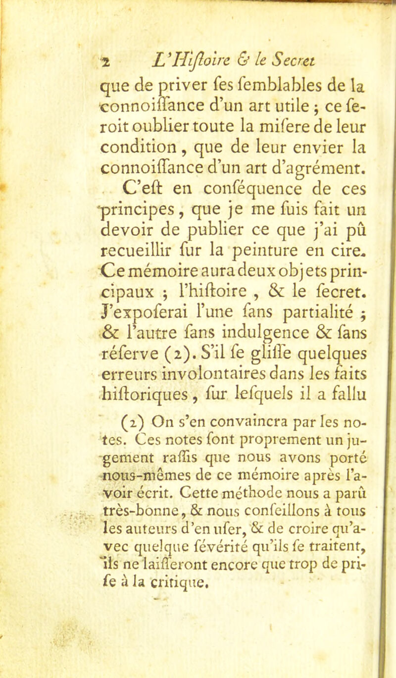 que de priver fes femblables de la •connoiftance d’un art utile ; ce fe- roit oublier toute la mifere de leur condition, que de leur envier la connoiffance d’un art d’agrement. C’eft en confequence de ces principes, que je me fuis fait un devoir de publier ce que j’ai pa recueillir fur la peinture en cire, Ce memoire aura deux obj ets prin- cipaux ; l’hiftoire , & le fecret. J’expoferai l’une fans partialite ; & l’autre fans indulgence & fans referve (2). S’il fe glilfe quelques erreurs involontaires dans les faits hifloriques , fur lefquels i 1 a fallu (2) On s’en convaincra par les no- tes. Ces notes font proprement un ju- gement raffis que nous avons porte nous-memes de ce memoire apres 1’a- voir ecrit. Cette methode nous a paru tres-bonne, & nous confeillons a tous les auteurs d’en ufer, & de croire qu’a- vec quelque feverite qu’ils fe traitent, 'ils ne laifferont encore que trop de pri- fe a la critique,