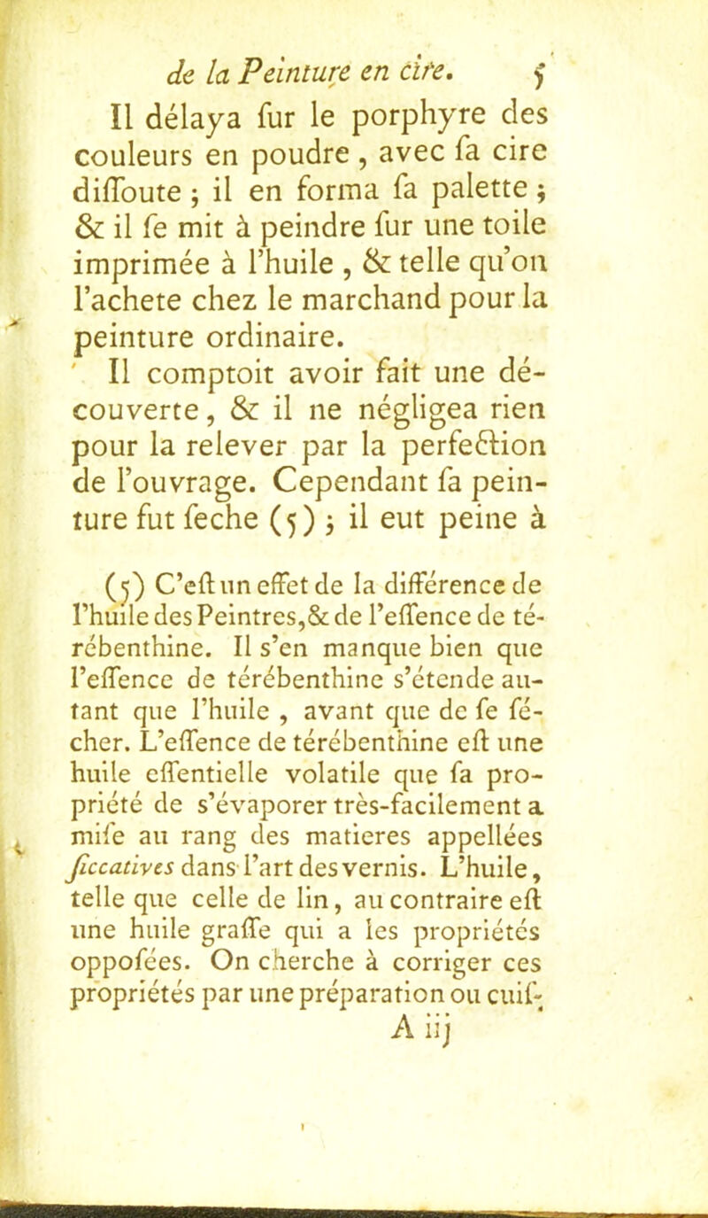 II delaya fur le porphyre des couleurs en poudre , avec fa cire diffoute ; il en forma fa palette3 & il fe mit h. peindre fur une toile imprimee h l’huile , & telle qu’on l’achete chez le marchand pour la peinture ordinaire. ' Il comptoit avoir fait une de- couverte, & il ne negligea rien pour la relever par la perfection de 1’ouvrage. Cependant fa pein- ture fut feche (5)3 il eut peine a (5) C’eftun effet de la difference de l’huile des Peintres,& de l’effence de te- rebenthine. Il s’en manque bien que 1’effence de terebenthine s’etende au- tant que l’huile , avant que de fe fe- cher. L’eftence de terebenthine eft une huile effentielle volatile que fa pro- priety de s’evaporer tres-facilement a mife au rang des matieres appellees ficcativcs dansTart desvernis. L’huile, telle que celle de lin, au contraire eft une huile grafle qui a les proprietes oppofees. On cherche a corriger ces proprietes par une preparation 011 cuif- Aiij