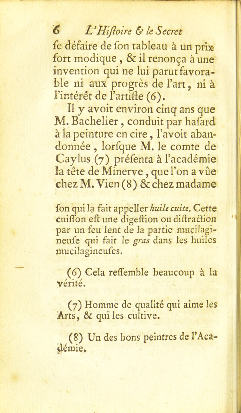 fe defaire de fon tableau k un prix fort modique , & il renon^a a une invention qui ne lui parut favora- ble ni aux progres de l’art, ni k Tinteret de 1’artifte (6). II y avoit environ cinq ans que M. Bachelier , conduit par hafard a la peinture en cire, l’avoit aban- donee , lorfque M. le comte de Caylus (7) prefenta k l’academie la tete de Minerve, que Ton a vue chez M. Vien (8) &chez madame fon qui la fait appeller huile cuiu. Cette cuiflon eft une digeftion ou diftra&ion par un feu lent de la partie mucilagi- neufe qui fait le gras dans les huiles mucilagineufes. (6) Cela reflemble beaucoup a la Verite. (7) Homme de qualite qui aime les Arts, & qui les cultive. (8) Un des bons peintres de l’Aca- $lemie.