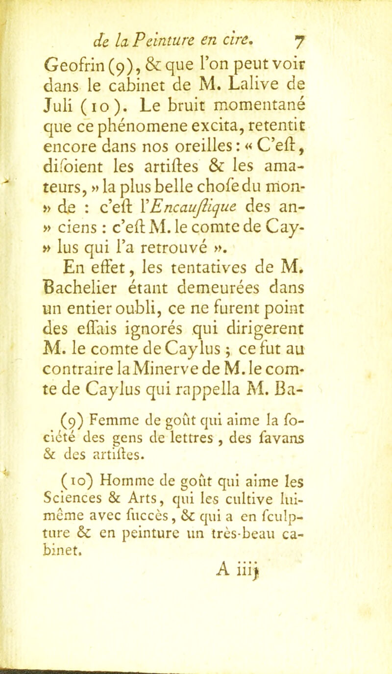 Geofrin(9), &que Ton peutvoir dans le cabinet de M. Lalive de Juli (10). Le bruit momentane que ce phenomene excita, retentit encore dans nos oreilles: « C’ed, difoient les articles & les ama- teurs, »la plus belle chofedu mon- » de : c’ed XEncauftique des an- » ciens: c’ed M. le comte de Cay- » lus qui l’a retrouve ». En effet, les tentatives de M. Bachelier etant demeurees dans un entier oubli, ce ne furent point des elTais ignores qui dirigerent M. le comte de Caylus; ce fut au contraire laMinerve de M. le com- te de Caylus qui rappella M. Ba- (9) Femme de gout qui aime la fo- ciete des gens de lettres , des favans & des artilles. (10) Homme de gout qui aime les Sciences & Arts, qui les cultive lui- meme avec fucces, & qui a en fculp- ture & en peinture un tres-beau ca- binet. A ill)