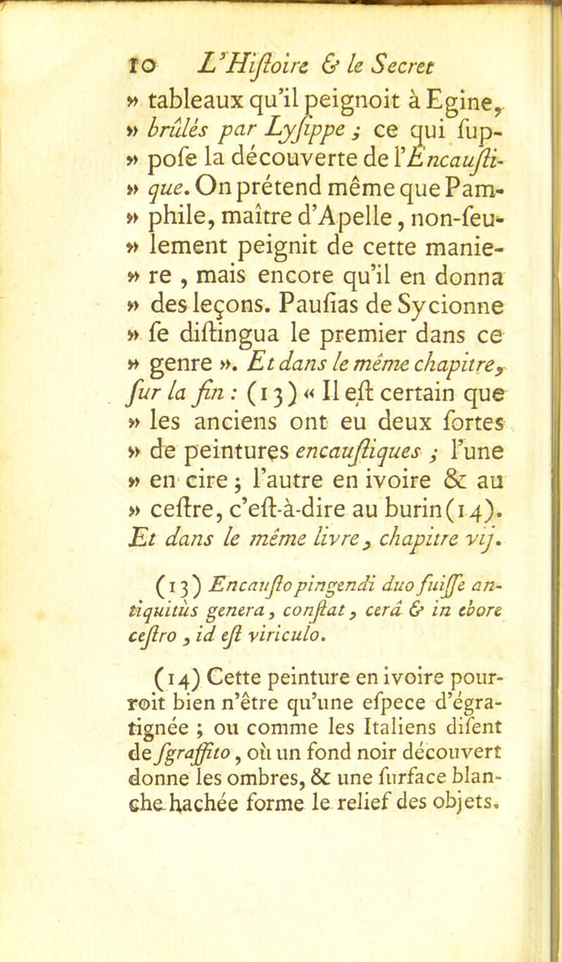 » tableaux qu’il peignoit aEgine, » brules par Lyfippe ; ce qui fup- » pofe la decouverte de 1 'Encaufi’t- » que. On pretend meme que Pam- » phile, maitre d’Apelle, non-feu- » lement peignit de cette manie- » re , mais encore qu’il en donna » des lemons. Paufias deSycionne » fe diftingua le premier dans ce » genre ». Et dans le mime chapitre, fur la fin: (13) « II eft certain que » les anciens ont eu deux fortes » de peintures encaufiiques ; l’une » en cire ; l’autre en ivoire & au » ceftre, c’eft-a-dire au burin(14). Et dans le meme livre chapitre vij. (13) Encaujlopingendi duo fuijfe an- tiquitiis genera, conjiat, cera & in chore cefiro , id ejl viriculo. (14) Cette peinture en ivoire pour- roit bien n’etre qu’une efpece d’egra- tignee ; 011 comme les Italiens difent dtfgraffito, oil un fond noir decouvert donne les ombres, & une furface blan- che. hachee forme le relief des objets.