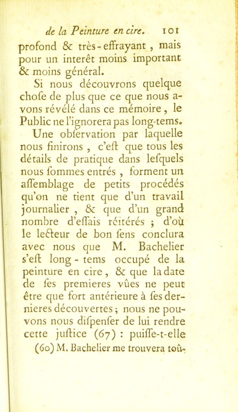 profond & tres-effrayant , mais pour un interet moins important & moins general. Si nous decouvrons quelque chofe de plus que ce que nous a- vons revele dans ce memoire , le Public ne l’ignorera pas long-terns. Une obfervation par laquelle nous finirons , c’eft que tous les details de pratique dans lefquels nous fommes entres , forment un afTemblage de petits procedes qu’on ne tient que d’un travail joumalier , & que d’un grand nombre d’eftais rciteres ; d’oii le lefteur de bon fens conclura avec nous que M. Bachelier s’eft long - terns occupe de la peinture en cire , & que la date de fes premieres vues ne peut etre que fort anterieure k fes der- nieres decouvertes; nous ne pou- vons nous difpenfer de lui rendre cette juftice (67) : puiffe-t-elle (60) M. Bachelier me trouvera toil-