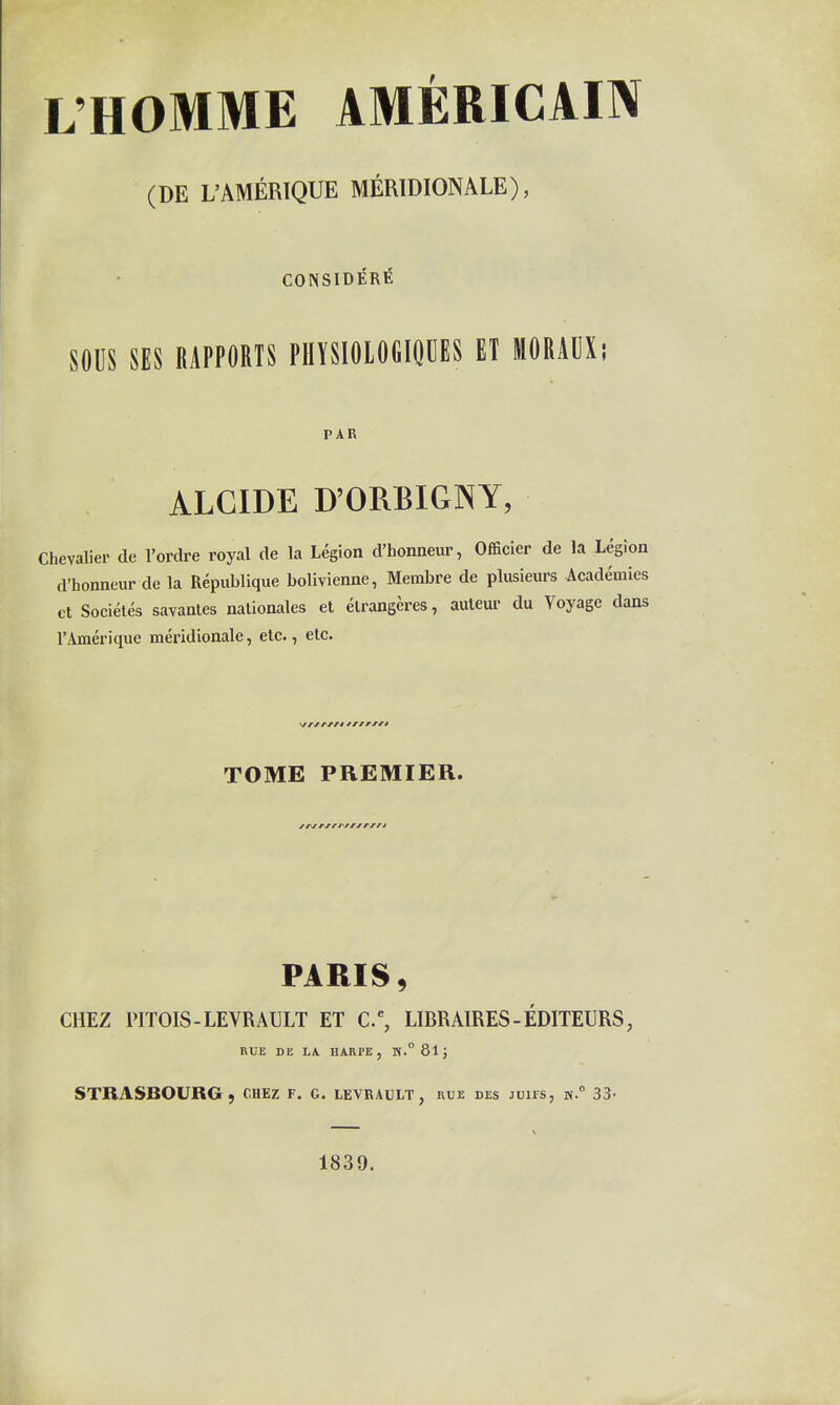 L'HOMME AMÉRICAIN (DE L'AMÉRIQUE MÉRIDIONALE); CONSIDERE SOUS SES RAPPORTS PIIÏSIOLOGIOUES ET MORAUX; PAR ALCIDE D'ORBIGNY, Chevalier de l'ordre royal de la Légion d'honneur, Officier de la Légion d'honneur de la République bolivienne, Membre de plusieurs Académies et Sociétés savantes nationales et étrangères, auteur du Voyage dans l'Amérique méridionale, etc., etc. TOME PREMIER. PARIS, CHEZ PITOIS-LEVRAULT ET C, LIER AIRES - ÉDITEURS, nUE DE LA HARPE, T(.°8lj STRASBOURG, OUEz F. C. levrault, rue des juifs, h. 33- 1839.