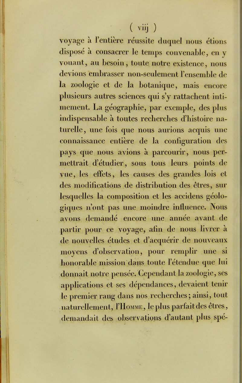 voyage à l'entière réussite duquel nous étions disposé à consacrer le temps convenable, en y vouant, au besoin, toute notre existence, nous devions embrasser non-seulement l'ensemble de la zoologie et de la botanique, mais encore plusieurs autres sciences qui s'y rattachent inti- mement. La géographie, par exemple, des plus indispensable à toutes recherches d'histoire na- turelle, une fois que nous aurions acquis une connaissance entière de la configuration des pays que nous avions à parcourir, nous per- mettrait d'étudier, sous tous leurs points de vue, les effets, les causes des grandes lois et des modifications de distribution des êtres, sur lesquelles la composition et les accidens géolo- giques n'ont pas une moindre influence. Nous avons demandé encore une année avant de partir pour ce A^oyage, afin de nous livrer à de nouvelles études et d'acquérir de nouveaux moyens d'observation, pour remplir une si honorable mission dans toute l'étendue que lui donnait notre pensée. Cependant la zoologie, ses applications et ses dépendances, devaient tenir le premier rang dans nos recherches; ainsi, tout naturellement, I'Homme , le plus parfait des êtres, demandait des observations d'autant plus spé-