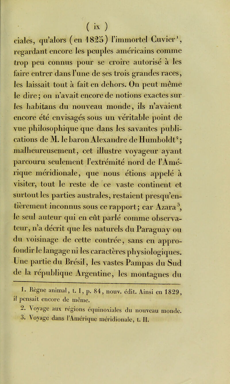 (k) ciales, qu'alors (en 1825) l'immortel Guvier', regardant encore les peuples américains comme trop peu connus pour se croire autorise à les faire entrer dans l'une de ses trois grandes races, les laissait tout à fait en dehors. On peut même le dire ; on n'avait encore de notions exactes sur les habitans du nouveau monde, ils n'avaient encore été envisagés sous un véritable point de vue philosophique que dans les savantes publi- cations de M. le baron Alexandre deHumboldt^; malheureusement, cet illustre voyageur ayant parcouru seulement l'extrémité nord de l'Amé- rique méridionale, que nous étions appelé à visiter, tout le reste de ce vaste continent et surtout les parties australes, restaient presqu'en- tièrement inconnus sous ce rapport; car Azara^, le seul auteur qui en eût parlé comme observa- teur, n'a décrit que les naturels du Paraguay ou du voisinage de cette contrée, sans en appro- fondir le langage ni les caractères physiologiques. Une partie du Brésil, les vastes Pampas du Sud de la république Argentine, les montagnes du 1. Règne animal, t. I, p. 84, nouv. édit. Ainsi en 1829, il pensait encore de même. 2. Vojage aux régions équinoxiales du nouveau monde. 3. Vojage dans l'Amérique méridionale, t. II.