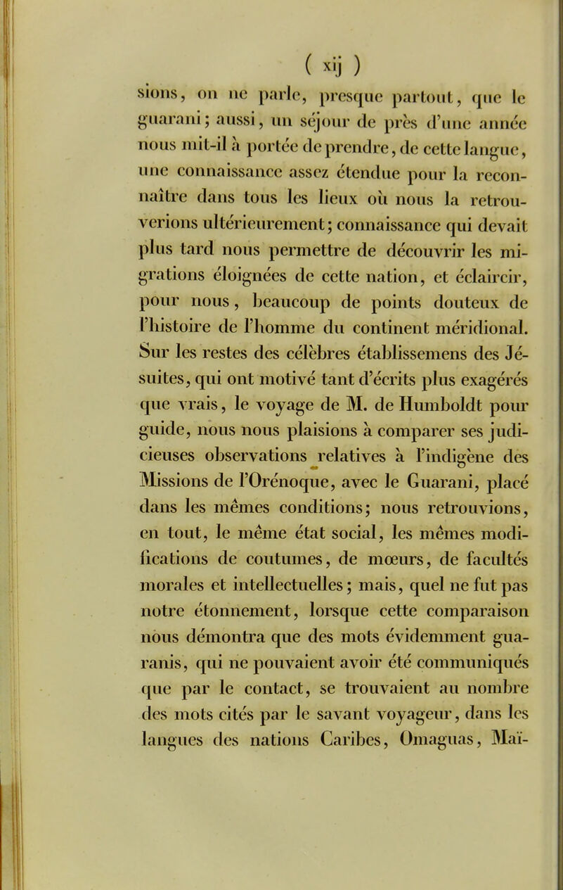 siolis, on ne parle, presque partout, que le guarani; aussi, un séjour de près d'une année nous mit-il à portée de prendre, de cette langue, une connaissance assez étendue pour la recon- naître dans tous les lieux oii nous la retrou- verions ultérieurement; connaissance qui devait plus tard nous permettre de découvrir les mi- grations éloignées de cette nation, et éclaircir, pour nous, beaucoup de points douteux de l'histoire de l'homme du continent méridional. Sur les restes des célèbres établissemens des Jé- suites, qui ont motivé tant d'écrits plus exagérés que vrais, le voyage de M. de Humboldt pour guide, nous nous plaisions à comparer ses judi- cieuses observations relatives à l'indisrène dès Missions de l'Orénoque, avec le Guarani, placé dans les mêmes conditions; nous retrouvions, en tout, le même état social, les mêmes modi- fications de coutumes, de mœurs, de facidtés morales et intellectuelles ; mais, quel ne fut pas notre étonnement, lorsque cette comparaison nous démontra que des mots évidemment gua- ranis, qui ne pouvaient avoir été communiqués que par le contact, se trouvaient au nombre des mots cités par le savant voyageur, dans les langues des nations Caribes, Omaguas, Mai-