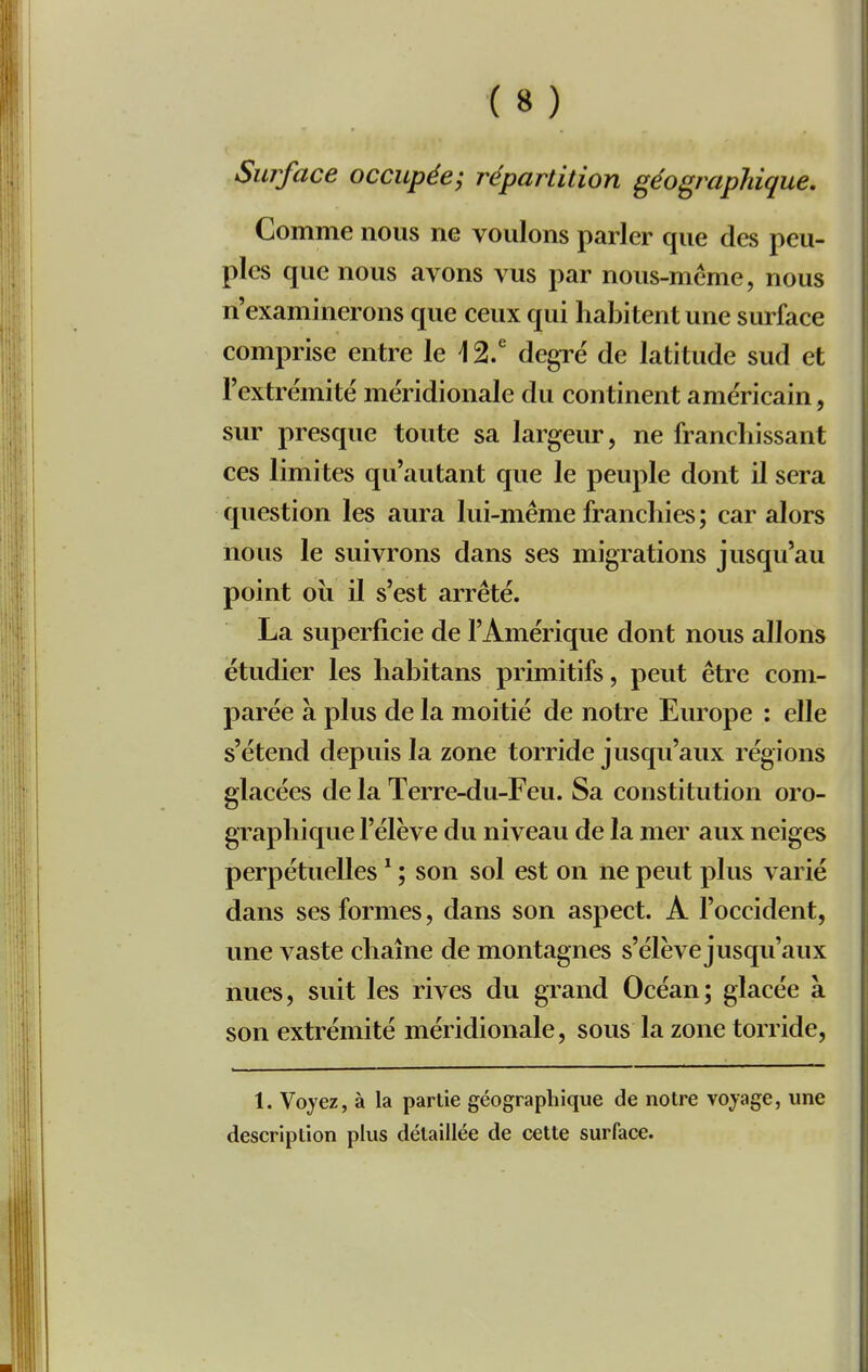 Surface occupée-, répartition géographique. Comme nous ne voulons parler que des peu- ples que nous avons vus par nous-même, nous n'examinerons que ceux qui habitent une surface comprise entre le \ 2.^ degré de latitude sud et Textrëmité méridionale du continent américain, sur presque toute sa largeur, ne franchissant ces limites qu'autant que le peuple dont il sera question les aura lui-même franchies; car alors nous le suivrons dans ses migrations jusqu'au point où il s'est arrêté. La superficie de l'Amérique dont nous allons étudier les habitans primitifs, peut être com- parée à plus de la moitié de notre Europe : elle s'étend depuis la zone torride jusqu'aux régions glacées de la Terre-du-Feu. Sa constitution oro- graphiqvie l'élève du niveau de la mer aux neiges perpétuelles * ; son sol est on ne peut plus varié dans ses formes, dans son aspect. A l'occident, une vaste chaîne de montagnes s'élève jusqu'aux nues, suit les rives du grand Océan; glacée a son extrémité méridionale, sous la zone torride. 1. Voyez, à la partie géographique de notre voyage, une description plus détaillée de cette surface.
