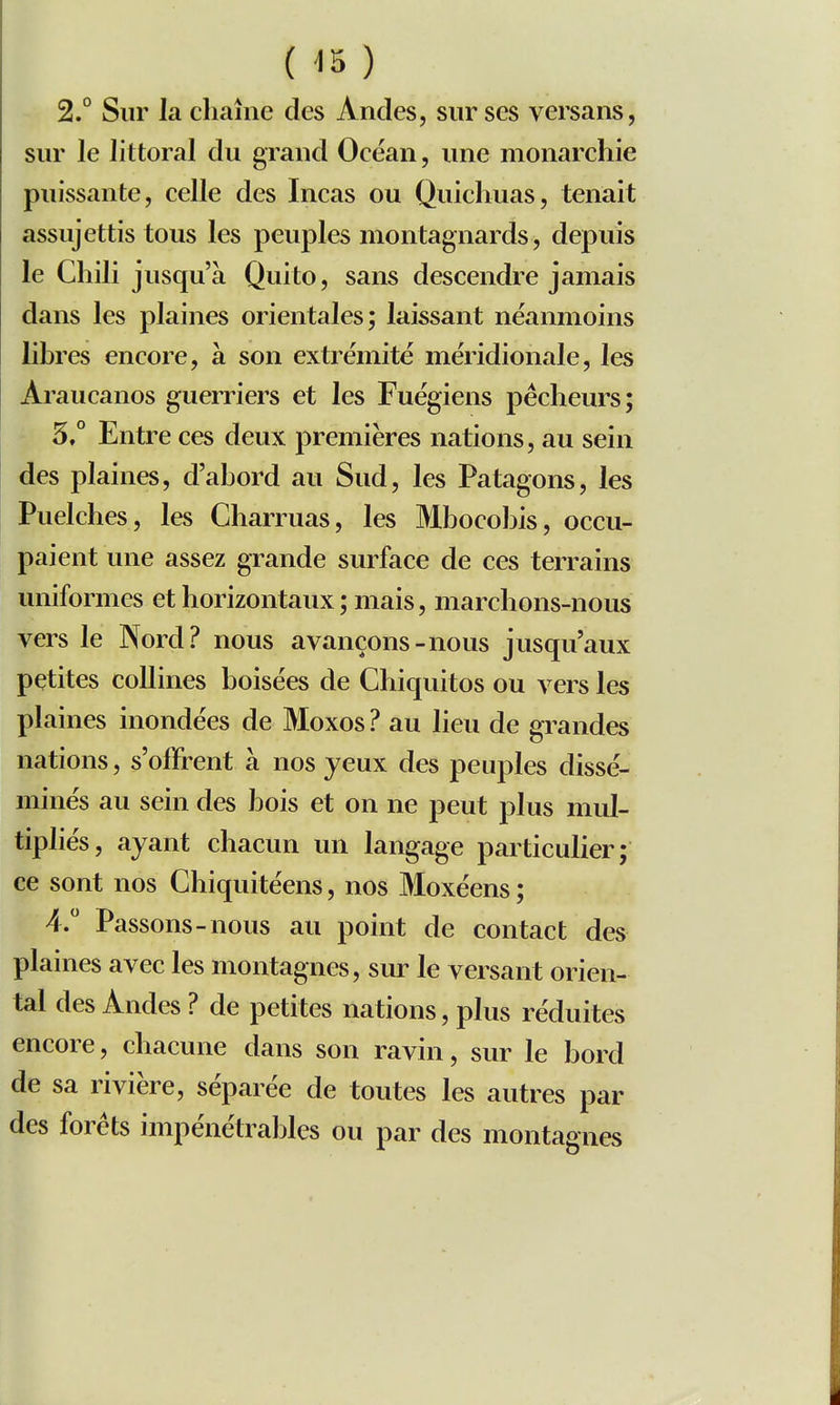 2.° Sur la cliaîne des Andes, sur ses versans, sur le littoral du grand Océan, une monarchie puissante, celle des ïncas ou Quichuas, tenait assujettis tous les peuples montagnards, depuis le Chili jusqu'à Quito, sans descendre jamais dans les plaines orientales; laissant néanmoins libres encore, à son extrémité méridionale, les Araucanos guerriers et les Fuégiens pécheurs; 5.° Entre ces deux premières nations, au sein des plaines, d'abord au Sud, les Patagons, les Puelches, les Charmas, les Mbocobis, occu- paient une assez grande surface de ces terrains uniformes et horizontaux ; mais, marchons-nous vers le Nord? nous avançons-nous jusqu'aux petites collines boisées de Chiquitos ou vers les plaines inondées de Moxos? au lieu de grandes nations, s'offrent à nos yeux des peuples dissé- minés au sein des bois et on ne peut plus mul- tipliés, ayant chacun un langage particulier; ce sont nos Chiquitéens, nos Moxéens ; 4. Passons-nous au point de contact des plaines avec les montagnes, sur le versant orien- tal des Andes ? de petites nations, plus réduites encore, chacune dans son ravin, sur le bord de sa rivière, séparée de toutes les autres par des forêts impénétrables ou par des montagnes