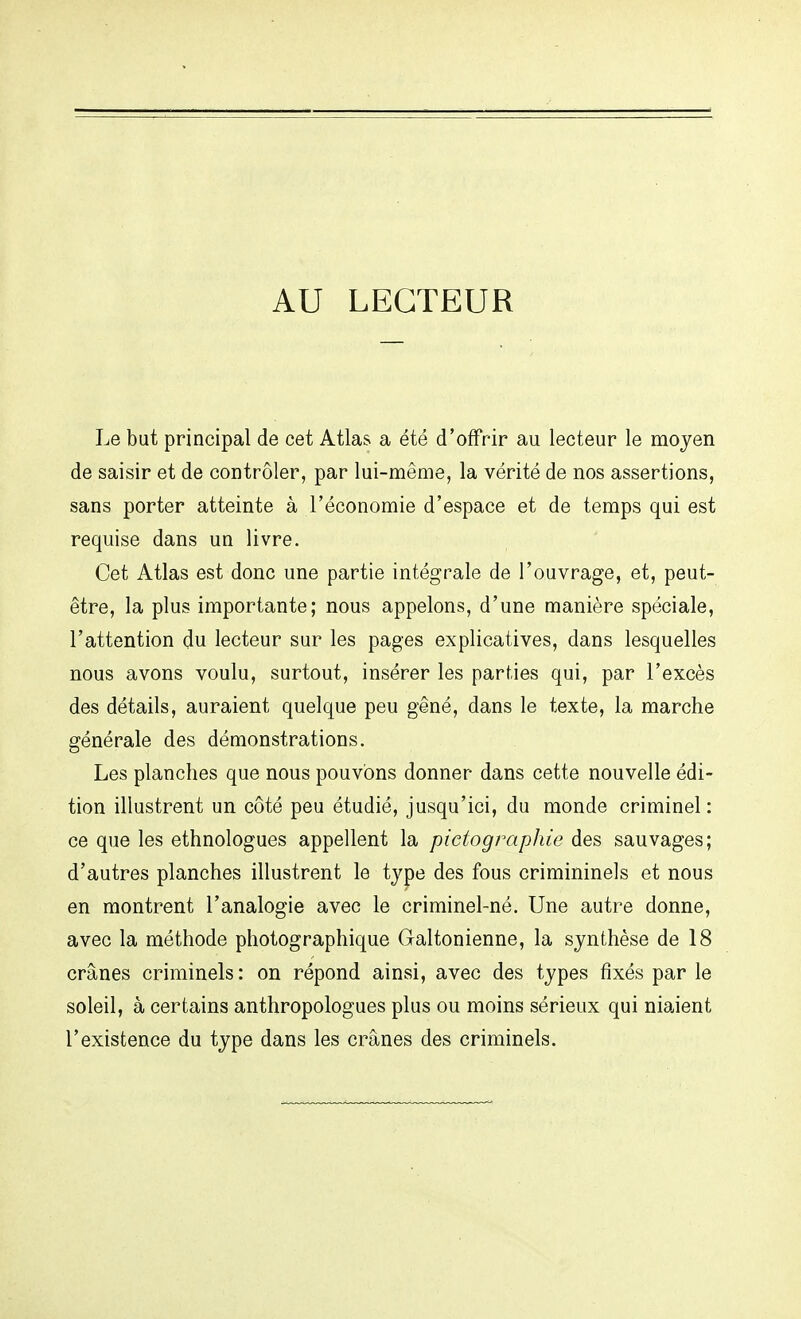 AU LECTEUR Le but principal de cet Atlas a été d'offrir au lecteur le moyen de saisir et de contrôler, par lui-même, la vérité de nos assertions, sans porter atteinte à l'économie d'espace et de temps qui est requise dans un livre. Cet Atlas est donc une partie intégrale de l'ouvrage, et, peut- être, la plus importante; nous appelons, d'une manière spéciale, l'attention du lecteur sur les pages explicatives, dans lesquelles nous avons voulu, surtout, insérer les parties qui, par l'excès des détails, auraient quelque peu gêné, dans le texte, la marche générale des démonstrations. Les planches que nous pouvons donner dans cette nouvelle édi- tion illustrent un côté peu étudié, jusqu'ici, du monde criminel : ce que les ethnologues appellent la pictographie des sauvages; d'autres planches illustrent le type des fous crimininels et nous en montrent l'analogie avec le criminel-né. Une autre donne, avec la méthode photographique Galtonienne, la synthèse de 18 crânes criminels : on répond ainsi, avec des types fixés par le soleil, à certains anthropologues plus ou moins sérieux qui niaient l'existence du type dans les crânes des criminels.