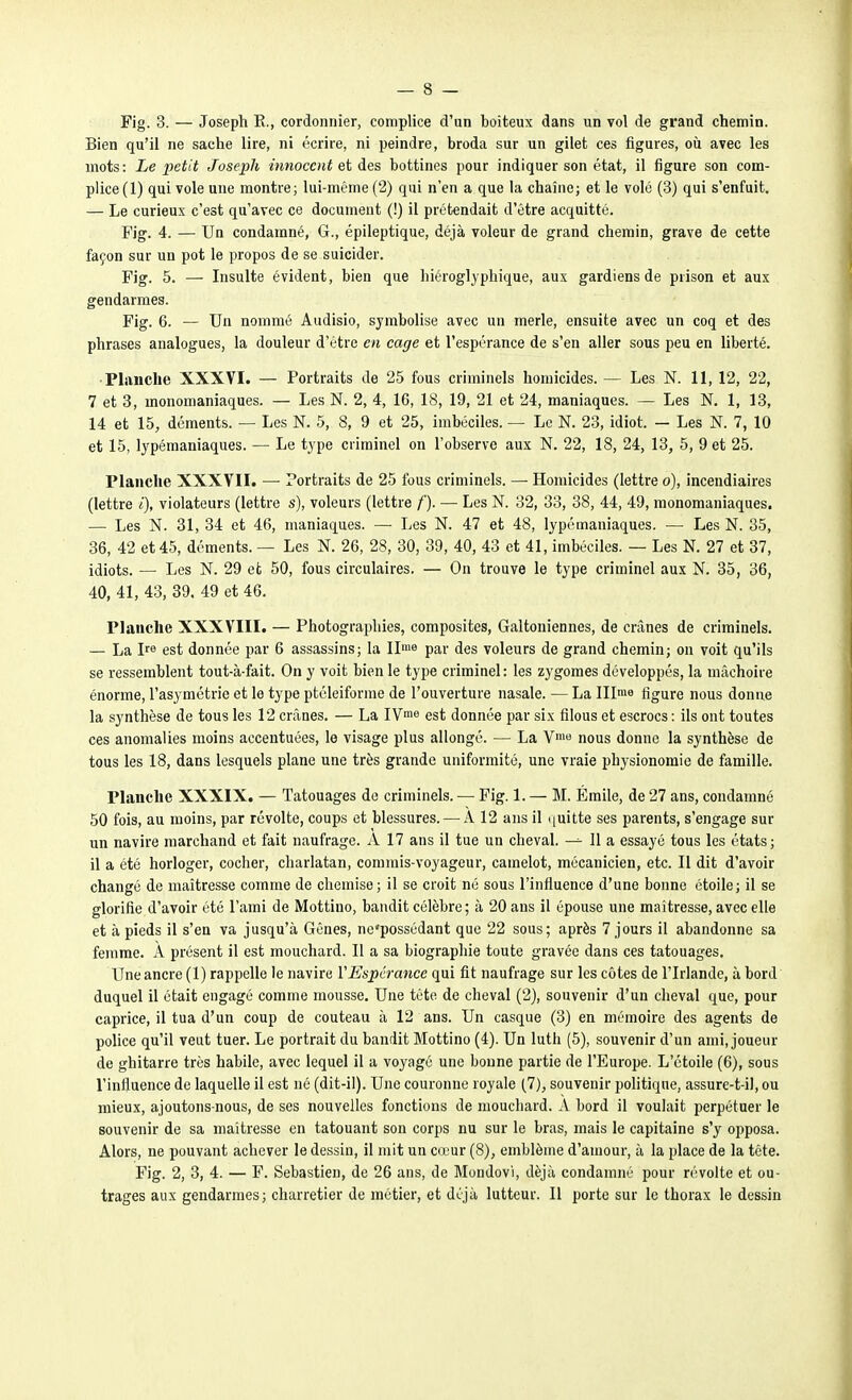 Fig. 3. — Joseph E., cordonnier, complice d'un boiteux dans un vol de grand chemin. Bien qu'il ne sache lire, ni écrire, ni peindre, broda sur un gilet ces figures, oîi avec les mots: Le petit Joseph innocent eiàes bottines pour indiquer son état, il figure son com- plice(l) qui vole une montre; lui-même (2) qui n'en a que la chaîne; et le volé (3) qui s'enfuit. — Le curieux c'est qu'avec ce document (!) il prétendait d'être acquitté. Fig. 4. — Un condamné, G., épileptique, déjà voleur de grand chemin, grave de cette façon sur un pot le propos de se suicider. Fig. 5. — Insulte évident, bien que hiéroglyphique, aux gardiens de prison et aux gendarmes. Fig. 6. — Un nommé Audisio, symbolise avec un merle, ensuite avec un coq et des phrases analogues, la douleur d'être en cage et l'espérance de s'en aller sous peu en liberté. •Planche XXXVI. — Portraits de 25 fous criminels homicides. — Les N. 11, 12, 22, 7 et 3, monomaniaques. — Les N. 2, 4, 16, 18, 19, 21 et 24, maniaques. — Les N, 1, 13, 14 et 15, déments. — Les N. 5, 8, 9 et 25, imbéciles. — Le N. 23, idiot. — Les N. 7, 10 et 15, lypémaniaques. — Le type criminel on l'observe aux N. 22, 18, 24, 13, 5, 9 et 25. Planche XXXYII. — Portraits de 25 fous criminels. — Homicides (lettre o), incendiaires (lettre <), violateurs (lettre s), voleurs (lettre f). — Les N. 32, 33, 38, 44, 49, monomaniaques. — Les N. 31, 34 et 46, maniaques. —■ Les N. 47 et 48, lypémaniaques. — Les N. 35, 36, 42 et 45, déments. — Les N. 26, 28, 30, 39, 40, 43 et 41, imbéciles. — Les N. 27 et 87, idiots. — Les N. 29 et 50, fous circulaires. — On trouve le type criminel aux N. 35, 36, 40, 41, 43, 39. 49 et 46. Planche XXXVIII. — Photographies, composites, Galtoniennes, de crânes de criminels. — La Ire est donnée par 6 assassins; la II'» par des voleurs de grand chemin; on voit qu'ils se ressemblent tout-à-fait. On y voit bien le type criminel : les zygomes développés, la mâchoire énorme, l'asymétrie et le type ptéleiforme de l'ouverture nasale. — La lllme figure nous donne la synthèse de tous les 12 crânes. — La IV^^ est donnée par six filous et escrocs : ils ont toutes ces anomalies moins accentuées, le visage plus allongé. — La nous donne la synthèse de tous les 18, dans lesquels plane une très grande uniformité, une vraie physionomie de famille. Planche XXXIX. — Tatouages de criminels. — Fig. 1. — M. Emile, de 27 ans, condamné 50 fois, au moins, par révolte, coups et blessures. — A 12 ans il ([uitte ses parents, s'engage sur un navire marchand et fait naufrage. A 17 ans il tue un cheval. 11 a essayé tous les états; il a été horloger, cocher, charlatan, commis-voyageur, camelot, mécanicien, etc. Il dit d'avoir changé de maîtresse comme de chemise; il se croit né sous l'influence d'une bonne étoile; il se glorifie d'avoir été l'ami de Mottino, bandit célèbre ; à 20 ans il épouse une maîtresse, avec elle et à pieds il s'en va jusqu'à Gênes, ne'possédant que 22 sous; après 7 jours il abandonne sa femme. À présent il est mouchard. Il a sa biographie toute gravée dans ces tatouages. Une ancre (1) rappelle le navire VEspérance qui fit naufrage sur les côtes de l'Irlande, à bord duquel il était engagé comme mousse. Une tête de cheval (2), souvenir d'un cheval que, pour caprice, il tua d'un coup de couteau à 12 ans. Un casque (3) en mémoire des agents de police qu'il veut tuer. Le portrait du bandit Mottino (4). Un luth (5), souvenir d'un ami, joueur de ghitarre très habile, avec lequel il a voyagé une bonne partie de l'Europe. L'étoile (6), sous l'influence de laquelle il est né (dit-il). Une couronne royale (7), souvenir pohtiqne, assure-t-il, ou mieux, ajoutons-nous, de ses nouvelles fonctions de mouchard. A bord il voulait perpétuer le souvenir de sa maîtresse en tatouant son corps nu sur le bras, mais le capitaine s'y opposa. Alors, ne pouvant achever le dessin, il mit un cœur (8), emblème d'amour, à la place de la tête. Fig. 2, 3, 4. — F. Sebastien, de 26 ans, de Mondovi, déjà condamné pour révolte et ou- trages aux gendarmes; charretier de métier, et déjà lutteur. Il porte sur le thorax le dessin