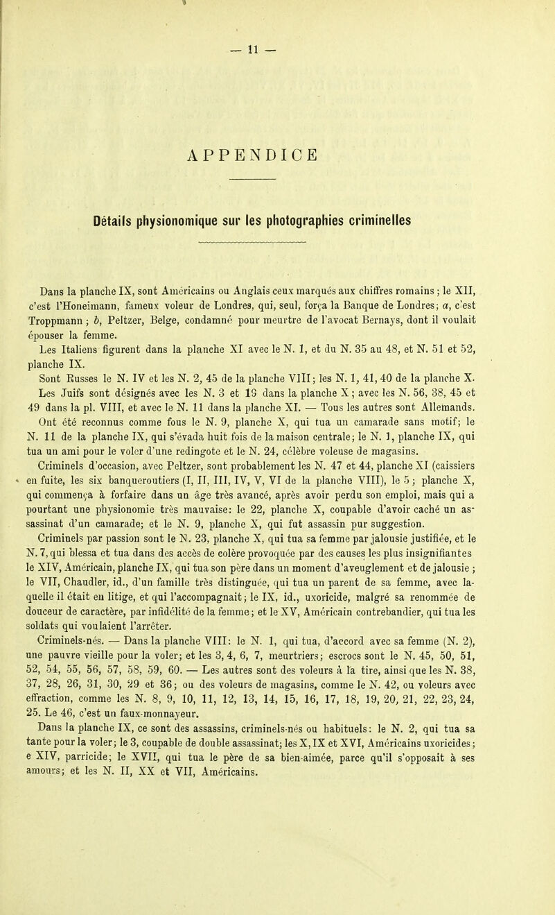 APPENDICE Détails physionomique sur les photographies criminelles Dans la planche IX, sont Américains ou Anglais ceux marqués aux chiffres romains ; le XII, c'est l'Honeimann, fameux voleur de Londres, qui, seul, força la Banque de Londres; a, c'est Troppraann ; b, Peltzer, Belge, condamm' pour meurtre de l'avocat Bernays, dont il voulait épouser la femme. Les Italiens figurent dans la planche XI avec le N. 1, et du N. 35 au 48, et N. 51 et 52, planche IX. Sont Russes le N. IV et les N. 2, 45 de la planche Vlll; les N. 1, 41, 40 de la planche X. Les Juifs sont désignés avec les N. 3 et 13 dans la planche X ; avec les N. 56, 38, 45 et 49 dans la pl. VIII, et avec le N. 11 dans la planche XI. — Tous les autres sont Allemands. Ont été reconnus comme fous le N. 9, planche X, qui tua un camarade sans motif; le N. 11 de la planche IX, qui s'évada huit fois de la maison centrale; le N. 1, planche IX, qui tua un ami pour le voler d'une redingote et le N. 24, célèbre voleuse de magasins. Criminels d'occasion, avec Peltzer, sont probablement les N. 47 et 44, planche XI (caissiers • en fuite, les six banqueroutiers (I, II, III, IV, V, VI de la planche VIII), le 5 ; planche X, qui commença à forfaire dans un âge très avancé, après avoir perdu son emploi, mais qui a pourtant une physionomie très mauvaise: le 22, planche X, coupable d'avoir caché un as- sassinat d'un camarade; et le N. 9, planche X, qui fut assassin pur suggestion. Criminels par passion sont le N. 23, planche X, qui tua sa femme par jalousie justifiée, et le N. 7, qui blessa et tua dans des accès de colère provoquée par des causes les plus insignifiantes le XIV, Américain, planche IX, qui tua son père dans un moment d'aveuglement et de jalousie ; le VII, Chaudier, id., d'un famille très distinguée, qui tua un parent de sa femme, avec la- quelle il était eu litige, et qui l'accompagnait ; le IX, id., uxoricide, malgré sa renommée de douceur de caractère, par infidélité de la femme; et le XV, Américain contrebandier, qui tua les soldats qui voulaient l'arrêter. Criminels-nés. — Dans la planche VIII: le N. 1, qui tua, d'accord avec sa femme (N. 2), une pauvre vieille pour la voler; et les 3, 4, 6, 7, meurtriers; escrocs sont le N. 45, 50, 51, 52, 54, 55, 56, 57, 58, 59, 60. — Les autres sont des voleurs à la tire, ainsi que les N. 38, 37, 28, 26, 31, 30, 29 et 36; ou des voleurs de magasins, comme le N. 42, ou voleurs avec effraction, comme les N. 8, 9, 10, 11, 12, 13, 14, 15, 16, 17, 18, 19, 20, 21, 22, 23,24, 25. Le 46, c'est un faux-monnayeur. Dans la planche IX, ce sont des assassins, criminels-nés ou habituels: le N. 2, qui tua sa tante pour la voler ; le 3, coupable de double assassinat; les X, IX et XVI, Américains uxoricides ; e XIV, parricide; le XVII, qui tua le père de sa bien aimée, parce qu'il s'opposait à ses amours; et les N. II, XX et VII, Américains.