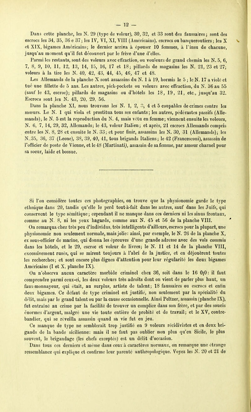 Dans cette planche, les N. 29 (type de voleur), 30, 32, et 33 sont des faussaires ; sont des escrocs les 34, 35, 36 e 37 ; les IV, VI, XI, VIII (Américains), escrocs ou banqueroutiers ; les X v et XIX, bigames Américains; le dernier arriva à épouser 10 femmes, à l'insu de chacune, jusqu'au moment qu'il fut découvert par le frère d'une d'elles. Parmi les restants, sont des voleurs avec effraction, ou vouleurs de grand chemin les N. 5, 6, 7, 8, 9, 10, 11, 12, 13, 14, 15, 16, 17 et 18 ; pillards de magasins les N. 21, 23 et 27; voleurs à la tire les N. 40, 42, 43, 44, 45, 46, 47 et 48. Les Allemands de la planche X sont assassins du N. 1 à 19, hormis le 5 ; le N. 17 a violé et tué une fillette de 5 ans. Les autres, pick-pockets ou voleurs avec effraction, du N. 36 au 55 (sauf le 43, escroc); pillards de magasins ou d'hôtels les 18, 19, 21, etc., jusqu'au 32. Escrocs sont les N. 43, 20, 29, 56. Dans la planche XI, nous trouvons les N. 1, 2, 4 et 5 coupables de crimes contre les mœurs. Le N. 1 qui viola et prostitua tous ses enfants; les autres, pédérastes passifs (Alle- mands); le N. 5 est la reproduction du N. 4, mais vêtu en femme; viennent ensuite les voleurs, N. 6, 7, 14, 29, 32, Allemands; le 43, voleur Italien; et après, 21 escrocs Allemands compris entre les N. 8, 28 et ensuite le N. 33; et pour finir, assassins les N. 30, 31 (Allemands); les N. 35, 36, 37 (Leone), 38, 39, 40, 41, tous brigands Italiens; le 42 (Francesconi), assassin de l'officier de poste de Vienne, et le 48 (Martinati^, assassin de sa femme, par amour charnel pour sa soeur, laide et bossue. Si l'on considère toutes ces photographies, on trouve que la physionomie garde le type ethnique dans 20, tandis qu'elle le perd tout-à-fait dans les autres, sauf dans les Juifs, qui conservent le type sémitique ; cependant il ne manque dans ces derniers ni les sinus frontaux, comme au N. 8, ni les yeux hagards, comme aux N. 45 et 56 de la planche VIII. On remarqua chez très peu d'individus, très intelligents d'ailleurs, escrocs pour la plupart, une physionomie non seulement normale, mais jolie: ainsi, par exemple, le N. 26 de la planche X, ex sous-officier de marine, qui donna les épreuves d'une grande adresse avec des vols commis dans les hôtels, et le 29, escroc et voleur de livres; le N. 11 et 14 de la planche VIII, excessivement rusés, qui se mirent toujours à l'abri de la justice, et en déjouèrent toutes les recherches; et sont encore plus dignes d'attention pour leur régularité les deux bigames Américains (I et X, planche IX). On n'observa aucun caractère morbide criminel chez 36, soit dans le 16 0(0: il faut comprendre parmi ceux-ci, les deux voleurs très adroits dont on vient de parler plus haut, un faux-monnayeur, qui était, au surplus, artiste de talent; 18 faussaires ou escrocs et enfin deux bigames. Ce défaut de type criminel est justifié, non seulement par la spécialité du délit, mais par le grand talent ou par la cause occasionnelle. Ainsi Peltzer, assassin (planche IX), fut entraîné au crime par la facilité de trouver un complice dans son frère, et par des soucis énormes d'argent, malgré une vie toute entière de probité et de travail; et le XV, contre- bandier, qui se réveilla assassin quand sa vie fut en jeu. Ce manque de type ne semblerait trop justifié en 9 voleurs récidivistes et en deux bri- gands de la bande sicilienne: mais il ne faut pas oublier non plus qu'en Sicile, le plus souvent, le brigandage (les chefs exceptés) est un délit d'occasion. Dans tous ces derniers et même dans ceux à caractères normaux, on remarque une étrange ressemblance qui explique et confirme leur parenté anthropologique. Voyez les N. 20 et 21 de