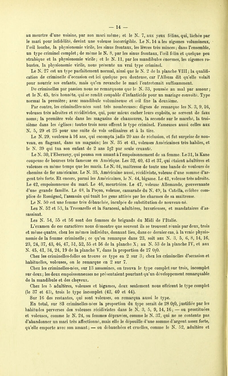 au meurtre d'une voisine, par son mari même; et le N. 7, aux yeux félins, qui, lâchée par le mari pour infidélité, devint une voleuse incorrigible. Le N. 14 a les zigomes volumineux, l'œil louche, la physionomie virile, les sinus frontaux, les lèvres très minces ; dans l'ensemble, un type criminel complet; de même le N. 8, par les sinus frontaux, l'œil félin et quelque peu strabique et la physionomie virile; et le N. 11, par les mandibules énormes, les zigomes ro- bustes, la physionomie virile, nous présente un vrai type criminel. Le N. 27 est un type parfaitement normal, ainsi que le N. 2 de la planche VIII ; la qualifi- cation de criminelle d'occasion est ici quelque peu douteuse, car l'Album dit qu'elle volait pour nourrir ses enfants, mais qu'en revanche le mari l'entretenait suffisamment. De criminelles par passion nous ne remarquons que le N. 33, poussée au mal par amour ; et le N. 45, très honnête, qui se rendit coupable d'infanticide pour un mariage convoité. Type normal la première; avec mandibule volumineuse et œil fixe la deuxième. Par contre, les criminelles-nées sont très nombreuses: dignes de remarque les N. 3, 9,16, voleuses très adroites et récidivistes, qui, pour mieux cacher leurs exploits, se servent de faux noms; la première vole dans les magasins de chaussures, la seconde sur le marché, la troi- sième dans les églises: toutes trois nous offrent le type criminel. Fameuses aussi celles aux N. 5, 29 et 25 pour une suite de vols ordinaires et à la tire. Le N. 29, vouleuse à 16 ans, qui escompta jadis 20 ans de réclusion, et fut surprise de nou- veau, en flagrant, dans un magasin; les N. 35 et 41, voleuses Américaines très habiles, et le N. 39 qui tua son enfant de 2 ans li2 par seule cruauté. Le N. 30, l'Eberzeny, qui poussa son amant à l'empoisonnement de sa femme. Le 31, la Kane coupeuse de bourses très fameuse en Amérique. Les 32, 40, 43 et 37, qui étaient adultères et voleuses en même temps que les maris. Le N. 34, maîtresse de toute une bande de vouleurs de chemins de fer américains. Le N. 35, Américaine aussi, récidiviste, voleuse d'une somme d'ar- gent très forte. Et encore, parmi les Américaines, le N. 44, bigame. Le 41, voleuse très adroite. Le 42, empoisonneuse du mari. Le 46, meurtrière. Le 47, voleuse Allemande, gouvernante d'une grande famille. Le 48, la Poçon, voleuse, camarade du N. 49, la Catella, célèbre com- plice de Rossignol, l'assassin qui tuait les gens attirés par les charmes de sa maîtresse. Le N. 50 est une femme très débauchée, inculpée de substitution de nouveau-né. Les N. 52 et 53,. la Trossarello et la Saraceni, adultères, luxurieuses, et mandataires d'as- sassinat. Les N. 54, 55 et 56 sont des femmes de brigands du Midi de l'Italie. L'examen de ces caractères nous démontre que souvent ils se trouvent réunis par deux, trois et même quatre, chez les mêmes individus, donnant lieu, dans ce dernier cas, à la vraie physio- nomie de la femme criminelle; ce qu'on remarque dans 23, soit aux N. 3, 5, 6, 8, 14, 16, 23, 24, 37, 43, 46, 47, 51, 52, 55 et 56 de la planche X; au N. 53 de la planche IV, et aux N. 45, 41, 34, 24, 19 de la planche V, dans la proportion de 27 OiO. Chez les criminelles-folles on trouve ce type en 2 sur 3; chez les criminelles d'occasion et habituelles, voleuses, on le remarque en 2 sur 7. Chez les criminelles-nées, sur 13 assassines, on trouva le type complet sur trois, incomplet sur deux; les deux empoissonneuses ne présentaient pourtant qu'un développement remarquable de la mandibule et des cheveux. Chez les 5 adultères, voleuses et bigames, deux seulement nous offrirent le tj'pe complet (le 37 et 43), trois le type incomplet (42, 40 et 44). Sur 16 des restantes, qui sont voleuses, on remarqua aussi le type. En total, sur 83 criminelles-nées la proportion du type serait de 28 OiO, justifiée par les habitudes perverses des voleuses récidivistes dans le N. 3, 5, 9, 14, 16; — ou prostituées et voleuses, comme le N. 24, ou femmes dépravées, comme le N. 37, qui ne se contente pas d'abandonner un mari très affectionné, mais elle le dépouille d'une somme d'argent assez forte, qu'elle emporte avec son amant; — ou débauchées et cruelles, comme le N. 52, adultère et