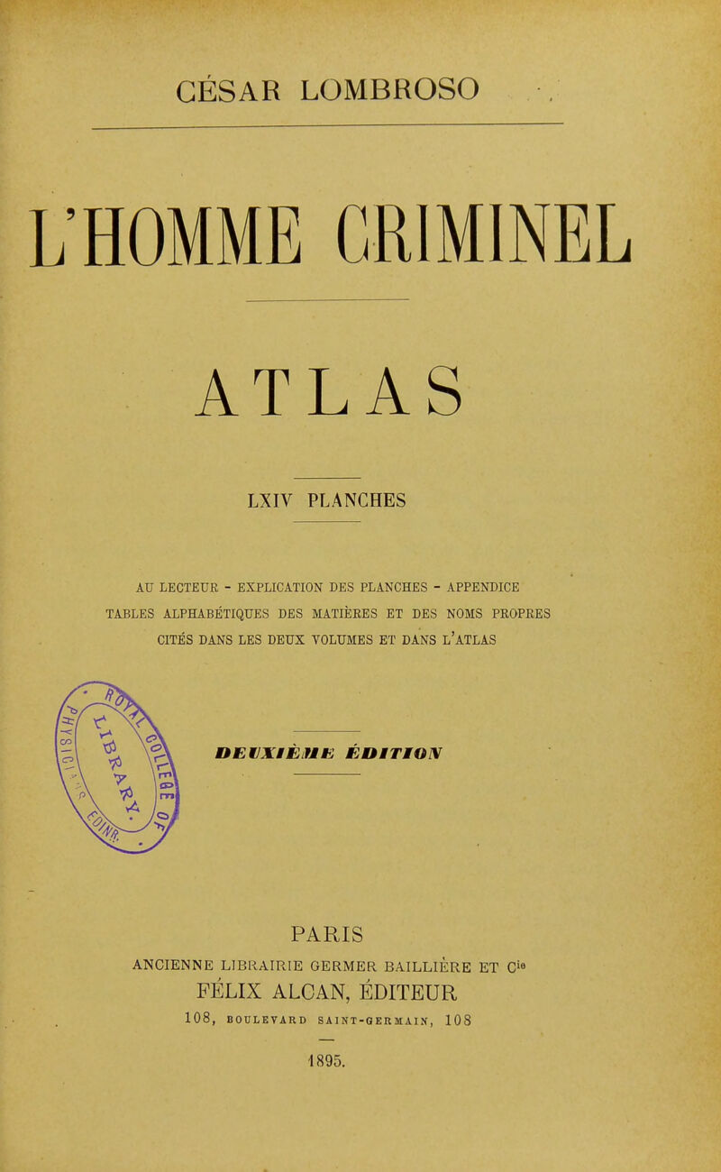 CÉSAR LOMBROSO L'HOMME CRIMINEL ATLAS LXIV PLANCHES AU LECTEUR - EXPLICATION DES PLANCHES - APPENDICE TABLES ALPHABÉTIQUES DES MATIÈRES ET DES NOMS PROPRES CITÉS DANS LES DEUX VOLUMES ET DANS l'ATLAS DEVXiÈiUiS ÉDiTION PARIS ANCIENNE LIBRAIRIE GERMER BAILLIÈRE ET C'« FÉLIX ALOAN, ÉDITEUR 108, BOULEVARD SAINT-GERMAIN, 108 1895.