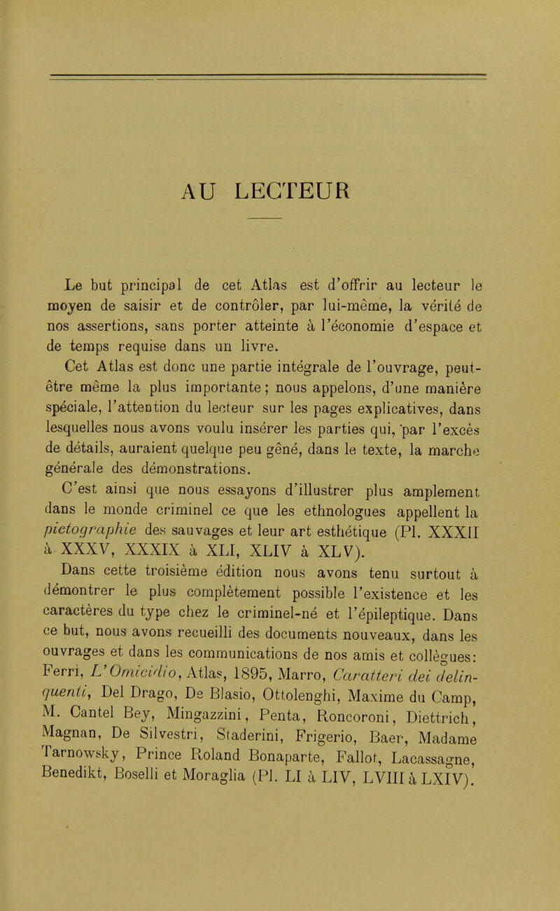 AU LECTEUR Le but principal de cet Atlas est d'offrir au lecteur le moyen de saisir et de contrôler, par lui-même, la vérité de nos assertions, sans porter atteinte à l'économie d'espace et de temps requise dans un livre. Cet Atlas est donc une partie intégrale de l'ouvrage, peut- être même la plus importante ; nous appelons, d'une manière spéciale, l'attention du lecteur sur les pages explicatives, dans lesquelles nous avons voulu insérer les parties qui, par l'excès de détails, auraient quelque peu gêné, dans le texte, la marche générale des démonstrations. C'est ainsi que nous essayons d'illustrer plus amplement dans le monde criminel ce que les ethnologues appellent la pietographie des sauvages et leur art esthétique (Pl. XXXII à. XXXV, XXXIX à XLI, XLIV à XLV). Dans cette troisième édition nous avons tenu surtout à démontrer le plus complètement possible l'existence et les caractères du type chez le criminel-né et l'épileptique. Dans ce but, nous avons recueilli des documents nouveaux, dans les ouvrages et dans les communications de nos amis et collègues: Ferri, L'Omicidio, Atlas, 1895, Marro, Caratteri dei delin- quenii, Del Drago, De Blasio, Ottolenghi, Maxime du Camp, M. Cantel Bey, Mingazzini, Penta, Roncoroni, Diettrich, Magnan, De Silvestri, Staderini, Frigerio, Baer, Madame Tarnowsky, Prince Roland Bonaparte, Fallot, Lacassagne, Benedikt, Boselli et Moraglia (Pl. LI à LIV, LVIIIàLXIV).