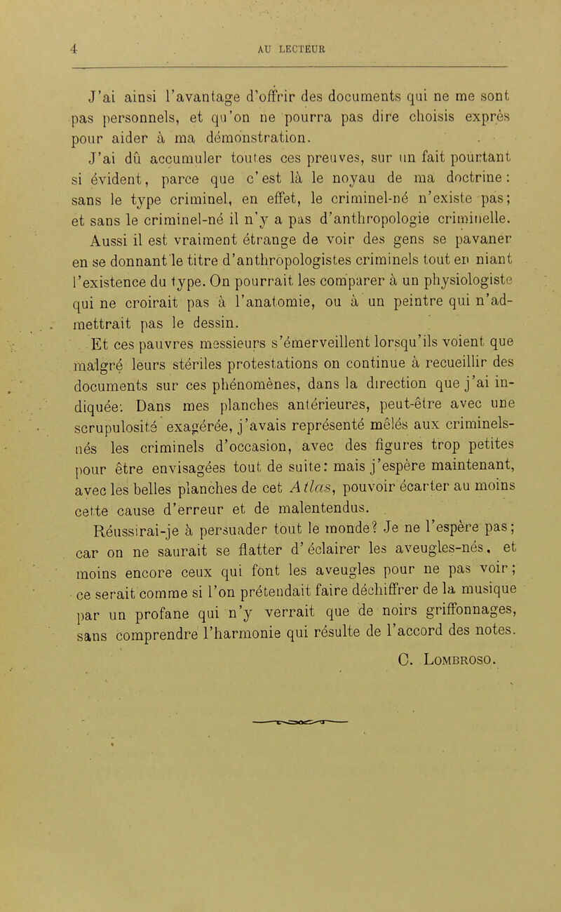 J'ai ainsi l'avantage d'offrir des documents qui ne me sont pas personnels, et qu'on ne pourra pas dire choisis exprès pour aider à ma démonstration. J'ai dû accumuler toutes ces preuves, sur un fait pourtant si évident, parce que c'est là le noyau de ma doctrine: sans le type criminel, en effet, le criminel-né n'existe pas; et sans le criminel-né il n'y a pas d'anthropologie criminelle. Aussi il est vraiment étrange de voir des gens se pavaner en se donnant le titre d'anthropologistes criminels tout en niant l'existence du type. On pourrait les comparer à un physiologiste qui ne croirait pas à l'anatomie, ou à un peintre qui n'ad- mettrait pas le dessin. Et ces pauvres messieurs s'émerveillent lorsqu'ils voient que malgré leurs stériles protestations on continue à recueillir des documents sur ces phénomènes, dans la direction que j'ai in- diquée; Dans mes planches antérieures, peut-être avec une scrupulosité exagérée, j'avais représenté mêlés aux criminels- nés les criminels d'occasion, avec des figures trop petites pour être envisagées tout de suite: mais j'espère maintenant, avec les belles planches de cet Atlas, pouvoir écarter au moins cette cause d'erreur et de malentendus. Réussirai-je à persuader tout le monde? Je ne l'espère pas; car on ne saurait se flatter d'éclairer les aveugles-nés, et moins encore ceux qui font les aveugles pour ne pas voir; ce serait comme si l'on prétendait faire déchiffrer de la musique par un profane qui n'y verrait que de noirs griffonnages, sans comprendre l'harmonie qui résulte de l'accord des notes. 0. LOMBROSO.