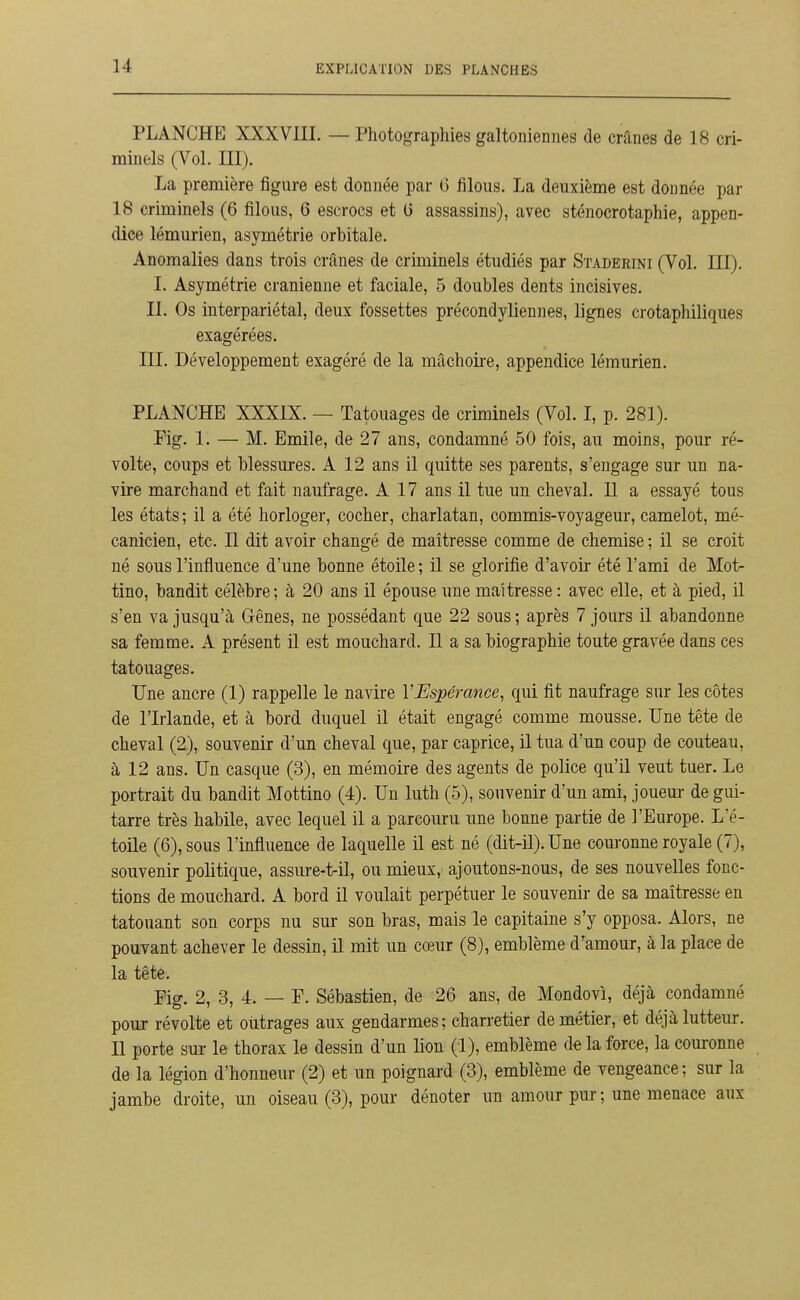 PLANCHE XXXVIIL — Photographies galtoiiiennes de crânes de 18 cri- minels (Vol. III). La première figure est donnée par G filous. La deuxième est donnée par 18 criminels (6 filous, 6 escrocs et G assassins), avec sténocrotaphie, appen- dice lémurien, asymétrie orbitale. Anomalies dans trois crânes de criminels étudiés par Stadeeini (Vol. III). I. Asymétrie crânienne et faciale, 5 doubles dents incisives. II. Os interpariétal, deux fossettes précondyliennes, lignes crotaphiliques exagérées. m. Développement exagéré de la mâchoire, appendice lémurien. PLANCHE XXXIX. — Tatouages de criminels (Vol. I, p. 281). Fig. 1. — M. Emile, de 27 ans, condamné 50 fois, au moins, pour ré- volte, coups et blessures. A 12 ans il quitte ses parents, s'engage sur un na- vire marchand et fait naufrage. A 17 ans il tue un cheval. Il a essayé tous les états; il a été horloger, cocher, charlatan, commis-voyageur, camelot, mé- canicien, etc. Il dit avoir changé de maîtresse comme de chemise ; il se croit né sous l'influence d'une bonne étoile ; il se glorifie d'avoir été l'ami de Mot- tino, bandit célèbre; à 20 ans il épouse une maîtresse : avec elle, et à pied, il s'en va jusqu'à Gênes, ne possédant que 22 sous ; après 7 jours il abandonne sa femme. A présent il est mouchard. Il a sa biographie toute gravée dans ces tatouages. Une ancre (1) rappelle le navire l'Espérance, qui fit naufrage sur les côtes de l'Irlande, et à bord duquel il était engagé comme mousse. Une tête de cheval (2), souvenir d'un cheval que, par caprice, il tua d'un coup de couteau, à 12 ans. Un casque (3), en mémoire des agents de police qu'il veut tuer. Le portrait du bandit Mottino (4). Un luth (5), souvenir d'un ami, jouem- de gui- tarre très habile, avec lequel il a parcouru une bonne partie de l'Europe. L'é- toile (6), sous l'influence de laquelle il est né (dit-il). Une couronne royale (7), souvenir politique, assure-t-il, ou mieux, ajoutons-nous, de ses nouvelles fonc- tions de mouchard. A bord il voulait perpétuer le souvenir de sa maîtresse en tatouant son corps nu sur son bras, mais le capitaine s'y opposa. Alors, ne pouvant achever le dessin, il mit un cœur (8), emblème d'amour, à la place de la tête. Pig. 2, 3, 4. — P. Sébastien, de 26 ans, de Mondovi, déjà condamné pour révolte et outrages aux gendarmes; charretier de métier, et déjà lutteur. Il porte sur le thorax le dessin d'un lion (1), emblème de la force, la couronne de la légion d'honneur (2) et un poignard (3), emblème de vengeance; sur la jambe droite, un oiseau (3), pour dénoter un amour pur ; une menace aux