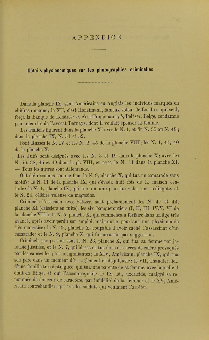 APPENDICE Détails physionomiques sur les photographies criminelles Dans la planche IX, sont Américains ou Anglais les individus marqués en chiffres romains ; le XII, c'est Honeimann, fameux voleur de Londres, qui seul, força la Banque de Londres ; a, c'est Troppmann ; b, Peltzer, Belge, condamné pour meurtre de l'avocat Bernays, dont il voulait épouser la femme. Les Italiens figurent dans la planche XI avec le N. 1, et du N. 85 au N. 48 ; dans la planche IX, N. 51 et 52, Sont Eusses le N. IV et les N. 2, 45 de la planche VIII; les N. 1, 41, 40 de la planche X, Les Juifs sont désignés avec les N. 3 et 19 dans le planche X; avec les N. 56, 38, 45 et 49 dans la pl. VIII, et avec le N. 11 dans la planche XL — Tous les autres sont Allemands. Ont été reconnus comme fous le N. 9, planche X, qui tua un camarade sans motifs; le N. 11 de la planche IX, qui s'évada huit fois de la maison cen- trale; le N. 1, planche IX, qui tua un ami pour lui voler une redingote, et le N. 24, célèbre voleuse de magasins. Criminels d'occasion, avec Peltzer, sont probablement les N. 47 et 44, planche XI (caissiers en fuite), les six banqueroutiers (I, II, III, IV,V, VI de la planche VIII) ; le N. 5, planche X, qui commença à forfaire dans un âge très avancé, après avoir perdu son emploi, mais qui a pourtant une physionomie très mauvaise; le N. 22, planche X, coupable d'avoir caché l'assassinat d'un camarade ; et le N. 9, planche X, qui fut assassin par suggestion. Criminels par passion sont le N. 23, planche X, qui tua sa femme par ja- lousie justifiée, et le N. 7, qui blessa et tua dans des accès de colère provoqués par les causes les plus insignifiantes ; le XIV, Américain, planche IX, qui tua son père dans un moment d'r .gl'^ment et de jalousie ; le VII, Chaudler, id., d'une famille très distinguée, qui tua une parente de sa femme, avec laquelle il était en litige, et qui l'accompagnait ; le IX, id., uxoricide, malgré sa re- nommée de douceur de caractère, par infidélité de la femme ; et le XV, Amé- ricain contrebandier, qu. ' na les soldats qui voulaient l'arrêter.