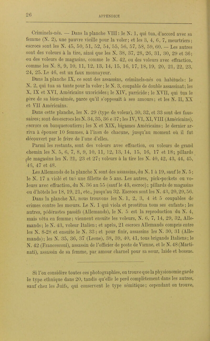 Criminels-nés. — Dans la planche VIII : le N. 1, qui tua, d'accord avec sa femme (N. 2), une pauvre vieille pour la voler; et les 3, 4, 6, 7, meurtriers; escrocs sont les N. 45, 50, 51, 52, 54, 55, 5G, 57, 58, 59, 00. — Les autres sont des voleurs à la tire, ainsi que les N. 38, 37, 28, 26, 31, 30, 29 et 36; ou des voleurs de magasins, comme le N. 42, ou des voleurs avec effraction, comme les N. 8, 9, 10, 11, 12, 13, 14, 15, 16, 17, 18,19, 20, 21, 22, 23, 24, 25. Le 46, est un faux monnayeur. Dans la planche IX, ce sont des assassins, criminels-nés ou habituels : le N. 2, qui tua sa tante pour la voler ; le N. 3, coupable de double assassinat; les X, IX et XVI, Américains uxoricides ; le XIV, parricide ; le XVII, qui tua le père de sa bien-aimée, parce qu'il s'opposait à ses amours; et les N. II, XX et VII Américains. Dans cette planche, les N. 29 (type de voleur), 30, 32, et 33 sont des faus- saires ; sont des escrocs les N. 34,35,36 e 37 ; les IV, VI, XI, VIII (Américains), ;escrocs on banqueroutiers ; les X et XIX, bigames Américains ; le dernier ar- riva à épouser 10 femmes, à l'insn de chacune, jusqu'au moment où il fut (découvert par le frère de l'une d'elles. Parmi les restants, sont des voleurs avec effraction, ou voleurs de grand chemin les N. 5, 6, 7, 8, 9, 10, 11, 12, 13, 14, 15, 16, 17 et 18; pillards i^de magasins les N. 21, 23 et 27; voleurs à la tire les N. 40, 42, 43, 44, 45, 46, 47 et 48. Les Allemands de la planche X sont des assassins, du N. 1 à 19, sauf le N. 5 ; le N. 17 a violé et tué une fillette de 5 ans. Les autres, pick-pockets ou vo- leurs avec effraction, du N. 36 au 55 (sauf le 43, escroc) ; pillards de magasins ou d'hôtels les 18, 19, 21, etc., jusqu'au 32. Escrocs sont les N. 43, 20,29,56. Dans la planche XI, nous trouvons les N. 1, 2, 3, 4 èt 5 coupables de crimes contre les mœurs. Le N. 1 qui viola et prostitua tous ses enfants ; les autres, pédérastes passifs (Allemands), le N. 5 est la reproduction du N. 4, mais vêtu en femme ; viennent ensuite les voleurs, N. 6, 7, 14, 29, 32, Alle- mands; le N. 43, voleur Italien; et après, 21 escrocs Allemands compris entre les N. 8-28 et ensuite le N. 33 ; et pour finir, assassins les N. 30, 31 (Alle- mands); les N. 35, 36, 37 (Leone), 38, 39, 40, 41, tous brigands Italiens; le N. 42 (Francesconi), assassin de l'officier de poste de Vienne, et le N. 48 (ûlarti- nati), assassin de sa femme, par amour charnel pour sa sœur, laide et bossue. Si l'on considère toutes ces photographies, on trouve que la physionomie garde le type ethnique dans 20, tandis qu'elle le perd complètement dans les autres, sauf chez les Juifs, qui conservent le type sémitique ; cependant on trouve,