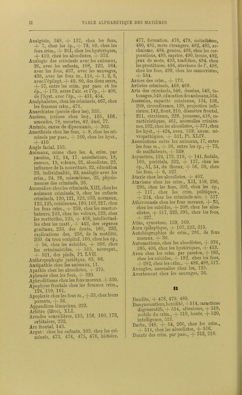 Analgésie, 348, + 137, chez les fous, -\- 7, chez les ép., -f- '79. ^0- chez les fous criiu., -|-- 261, chez les hystériques, 4-410, chez les alcoolistcs, -\- 373. Analogie des criminels avec les animaux, 26, avec les enfants, 108, 123, 164, avec les fous, 437, avec les sauvages, 438, avec les fous m., 118, + 1, 2, 3, avec répilept. -)- 49, 80, des deux sexes, -\- 57, entre les crim. par pass. et les ép., 4- 179, entre l'aie, et l'ép., + 408, de rhyst. avec l'ép., + 431, 454. Analphabètes, chez les criminels, 467, chez les femmes crim., 471. Anarchistes (poésie chez les), 535. Anciens, (crânes chez les), 165, 166, amendes, 78, meurtre, 42, duel, 77. Anémie, cause de dipsomanie, -j- 302. Anesthésie chez les fous, -|- 8, chez les cri- minels par pass., -\- 160, chez les hyst., -1-410. Angle facial, 153. Animaux, crime chez les, 4, crim. par passion, 12, 14, 17, associations, 18, escrocs, 19, voleurs, 21, alcoolistes, 22, influence de la nourriture, 22, éducation 23, individualité, 23, analogie avec les crim., 24, 26, misonéisme, 25, physio- nomies des criminels, 26. Anomalies: chez les criminels, XIII, chez les animaux criminels, 9, chez les enfants criminels, 120,121, 123, 233, normaux, 123,125, crâniennes, 160,162,217, chez les fous crim., -t- 259, chez les mastur- bateurs, 123, chez les voleurs, 123, chez les mattoïdes, 123, -f- 438, intellectuel- les chez les matt, 442, des organes génitaux, 233, des dents, 160, 233, explications des, 258, de la motilité, 330. du trou occipital, 160, chez les ép., -\- 56, chez les suicides, -j- 208, chez les criminaloïdes, -{- 515, névropat., -4- 521, des pieds, Pl. LVII. Anthropophagie juridique, 65, 86. Antipathie chez les animaux, 11. Apathie chez les alcoolistes, -f- 375. Aphrasie chez les fous, -j- 320. Aphroditisme chez les fous moraux,-{-330. Apophyse frontale chez les femmes crim., 124, 159, 161. Apoplexie chez les fous m., +33, chez leurs parents, -}- 36. Appendices lémuriens, 232. Arbitre (libre), XLI. Arcades sourcllières, 155, 156, 160, 173, orbitaires, 232. Arc frontal, 143. Argot: chez les enfants, 103, chez les cri- minels, 473, 474, 475, 476, histoire, 477, formation, 478, 479, métathèses, 480, 481, mots étrangers, 482, 483, ar- chaïsme, 484, genèse, 488, chez les cor- porations, 489, caprice, 490, ironie, 492, jeux de mots, 493, tradition, 494, chez les prostituées, 496, atavisme de 1', 498, chez les fous, 499, chez les camorristes, -1- 554. Armes des crim., -j- 173. Artistes criminels, 468, 469. Arts des criminels, 546, dessins, 548, ta- touages, 549, éducation desanimauï,554. Assassins, capacité crânienne, 134, 136, 209, circonférence, 138, projection infé- rieure, 142, front, 210, diamètre frontal, 211, strabisme, 228, jeunesse, 418, ca- ractéristiques, 461, anomalies crânien- nes, 162, chez les alcoolistes,-|-371, chez les hyst.,-)-424, aveu, 519. anom. né- vropathiques, -{- 521, PI. XLIV. Associations entre les animaux, 17, entre les fous m., -\- 38, entre les ép., -|- 73,. de malfaiteurs, -j- 039. Asymétrie, 124, 172, 219, -f 141, faciale, 160, pariétale, 232, -f 137, chez les ép., 51, 54, du thorax, -)- 56, 59, chez les fous, + 6, 327. Ataxie chez les alcoolistes, -|- 402. Atavisme chez les crim., XII, 158, 236, 295, chez les fous, 302, chez les ép., — 117, chez les crim. pohtiques, --214, chez les criminels-nés, 4- 517. Athéromasie chez les fous moraux, -|- 33, chez les suicides, 208, chez les alco- olistes, 4- 317, 320, 395, chez les fous, + 327. Atlas, synostose, 159, 169. Aura épileptique, -\- 107,123, 315. Autobiographies de crim., 281, de fous moraux, -|- 30. Automatisme, chez les alcoolistes, -{- 376, 395, 406, chez les hystériques, 4- 413. Aveu chez les crim. par passion,-j-163, chez les suicides, 4 192, chez les fous, 4-282, chez les crim., 4- 486, 488, 517. Aveugles, anomalies chez les, 125. Avortement chez les sauvages, 36. B Bandits, 4- 478, 479, 480. Banqueroutiers, hérédité, -f514, caractères dégéneratifs, 4- 514, altruisme, + 519, mobile du crim., -j- 518, honte, -\- 520, intelligence, 521. Barbe, 248, 4- 54, 266, chez les cnm., 4-514, chez les alcoolistes, 4-516. Beauté des crim. par pass., 4- 213, 218.