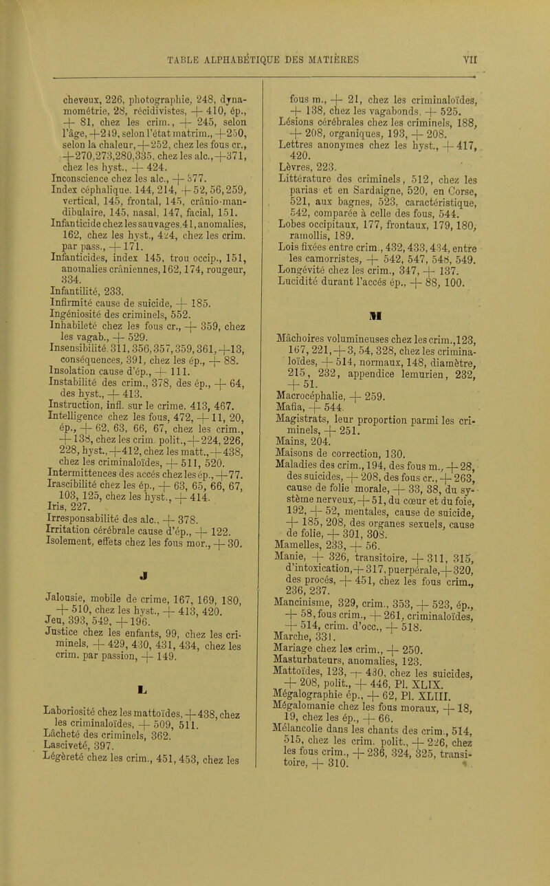 cheveux, 226, pliotof^rapliie, '248, djna- niométrie, 28, récidivistes, -}- 410, ép., -|- 81, chez les criin., -j- 245, selon l'âge, -j-2l9. selon l'état niatrini., +2ô0, selon la chaleur,-|-'^'^2, chez les fous cr., +270,273,280,335, chez les aie,+371, chez les hyst., + 424. Inconscience chez les aie, + à77. Index céphaiique. 144, 214, +52,56,259, vertical, 145, frontal, 145, crânio-man- dibulaire, 145, nasal, 147, facial, 151. Infanticide chez les sauvages.41, anomalies, 162, chez les hyst., 4^:4, chez les crira. par pass., +171. Infanticides, index 145, trou occip., 151, anomalies crâniennes, 162,174, rougeur, 334. Infantilité, 233. Infirmité cause de suicide, + 185. Ingéniosité des criminels, 552. Inhabileté chez les fous cr., + 359, chez les vagab., + 529. Insensibilité. 311,356,357,359,361,+18, conséquences, 391, chez les ép., + 88. Insolation cause d'ép., + 111. Instabilité des crim., 378, des ép., + 64, des hyst., + 413. Instruction, infl. sur le crime, 413, 467. Intelligence chez les fous, 472, + 11, 20, ép., + 62, 63, 66, 67, chez les crim., + 138, chez les crim. polit.,+ 224,226, 228, hyst,+412, chez les matt.,+438, chez les criminaloïdes, + 511, 520. Intermittences des accès chez les ép., +77. Irascibilité chez les ép., + 63, 65, 66, 67, 103, 125, chez les hyst., + 414. Iris, 227. Irresponsabilité des aie, + 878. Irritation cérébrale cause d'ép., + 122. Isolement, effets chez les fous mor., + 30. J Jalousie, mobile de crime, 167, 169, 180, + 510, chez les hyst., + 413, 420. Jeu, 393, 549, + 196. Justice chez les enfants, 99, chez les cri- minels, + 429, 430, 431, 434, chez les crim. par passion, + 149. Laboriosité chez les mattoïdes, +438, chez les criminaloïdes, + 509, 511. Lâcheté des criminels, 362. Lasciveté, 397. Légèreté chez les crim., 451, 453, chez les fous m., + 21, chez les criminaloïdes, + 138, chez les vagabonds, + 525. Lésions cérébrales chez les criminels, 188, + 208, organiques, 193, + 208. Lettres anonymes chez les hyst.,+417, 420. Lèvres, 223. Littérature des criminels, 512, chez les parias et en Sardaigne, 520, en Corse, 521, aux bagnes, 523, caractéristique, 542, comparée à celle des fous, 544. Lobes occipitaux, 177, frontaux, 179,180, ramollis, 189. Lois fixées entre crim., 432,433,434, entre les camorristes, + 542, 547, 54«, 549. Longévité chez les crim., 347, + 137. Lucidité durant l'accès ép., + 88, 100. M Mâchoires volumineuses chez les crim.,123, 167, 221,+ 3, 54, 328, chez les crimina- loïdes, + 514, normaux, 148, diamètre, 215, 232, appendice lemurien, 232, + 51. ' Macrocéphalie, + 259. Mafia, + 544. Magistrats, leur proportion parmi les cri- minels, + 251. Mains, 204. Maisons de correction, 130. Maladies des crim., 194, des fous m., +28, des suicides, + 208, des fous cr., + 263, cause de folie morale, + 33, 38, du sy- • stème nerveux, + 51, du cœur et du foie, 192, + 52, mentales, cause de suicide, + 185, 208, des organes sexuels, cause de folie, + 301, 308. Mamelles, 233, + 56. Manie, + 326, transitoire, +311, 315, d'intoxication,-]- 317, puerpérale,+ 320, des procès, + 451, chez les fous crim., 236, 237. Mancinisme, 329, crim., 3.53, + 523, ép., + 58,fous crim., + 261, criminaloïdes, + 514, crim. d'occ, + 518. Marche, 331. Mariage chez les crim., + 250. Masturbateurs, anomalies, 123. Mattoïdes, 123, -f- 430, chez les suicides, + 208, polit., + 446, Pl. XLIX. Mégalographie ép., + 62, Pl. XLIIL Mégalomanie chez les fous moraux, + 18, 19, chez les ép., + 66. Mélancolie dans les chants des crim., 514, 515, chez les crim. polit., + 226, chez les fous crim., + 236, 324, 325, transi- toire, + 310. 1 .