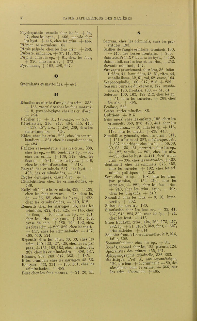 Psychopatlue sexuelle chez les ép., -(- 94, 97, chez les hyst., -|- 466, morale chez les hyst., -|- 416, chez les crim., -j- 455. Ptéréon, os wormiens, 165. Ptosis palpéhr. chez les fous crim., -|- 263. Puberté, influence, + 37, 148, 326. Papille, chez les ép., -|- 61, chez les fous, 4- 320, chez les aie , -j- 373. Pyromanes, -f 102, 296, 297. Q Quérulants et mattoïdes, -|- 451. R Réaction aunitrite d'amyle des crim., 385, — 136, vasculaire chez les fous moraux, — 9, psychologique chez les cr. d'occ, + .524. Eebelles ép., + 81, tatouage, -|- 517. Récidivistes, 210, 217, 404, 415, 416, + 138, 457, f. c, + -286, 289, chez les contrebandiers, -f- 524. Eides, chez les crim., 206, chez les contre- bandiers, 4-524, chez les empoisonneurs, + 424. Réflexes vaso-moteurs, chez les crim., 333, chez les ép., + 60, tendineux ép.. +61, chez les crim., + 186, 517, chez les fous m., + 261, chez les hyst., + 410, chez les crim. d'occasion, + 518. Regard des criminels, 257, des hyst., + 408, des criminaloïdes, + 514. Règles dérangées, cause d'ép., + 1. Réhabilitation chez les criminaloïdes, + 486. Religiosité chez les criminels, 439, + 139, chez les fous moraux, + 18, chez les ép., + 65, 68, chez les hyst., + 428, chez les criminaloïdes, 4- 510, 512. Remords chez les sauvages, 66, chez les criminels, 422, 424, 425, + 145, chez les fous, + 10, chez les ép., + 101, chez les crim. par pass., + 16l, 162, cause de suie, +185, 190, 192, chez les fous crim, 4-282,329, chez les matt., + 447, chez les criminaloïdes, + 497, 499, 510, 524. Repentir chez les bêtes, 30, 83, chei les crim., 420,422,427,428, chez les cr. par pass., + 161,162,168, chez les aie, 374, 387, chez les criminaloïdes, + 486, 487, Résumé, 259, 263, 347, 368, + 135. Rites criminels chez les sauvages, 45, 58. Rougeur, 333, 834, + 136, 151, chez les criminaloïdes, + 489. Ruse chez les fous moraux, + 21, 26, 41. S Sacrum, chez les criminels, chez les pro- stituées, 193. Saillies de l'angle orbitaire, criminels, 160, + 145, des bosses frontales, 4- 260. Sainteté, Préf. XV11, chez les hyst., + 429. Saison, infl. sur les fous et les crim., + 252. Savants criminels, 467. Sauvages (avortement chez les), 36, infan- ticides, 41, homicides, 43, 51, rites, 44, cannibalisme, r>2, 61, vol, 62, crâne, 164. Scaphocéphalie, 160, 217, 218, + 259. Scissure centrale du cerveau, 177, anasto- moses, 178, frontale. 180, + 51, 54. Sclérose, 160, 162, 172, 212, chez les ép. + 51, chez les suicides, + 208, chez les aie, + 395. Scoliase, 239. Sectes anticriminelles, 86. Séditions, + 215. Sens moral chez les enfants, 198, chez les criminels, 359, 376, 420, 451, chez les fous moraux, + 10, chez les ép., + 113, 119, chez les matt., + 438, 449. _ Sensibilité générale, chez les crim., 311, +151, à l'aimant, 327, météorique, 327, + 327, dolorifique chez les ép., + 56, 59, 60, 68, 185, -^61, pervertie chez les ép., + 127, tactile, + 261, chez les aie, -4^ 396, chez les hyst.,+ 411, chez les fous crim.,+ 395, chez les mattoïdes,+ 438. Sentiment chez les criminels, 376, 458, chez les suicides, + 192, chez les cri- minels politiques, + 216. Sexe chez les ép.. + 108, chez les crim. par passion, + 152, 214, chez les sectaires, + 221, chez les fous crim. + 248, chez les crim. hyst., + 408, chez les brigands, + 540. Sexualité chez les fous, + 9, 10, inter- vertie, + 302. Sillons du cerveau, 180. Simulation chez les fous cr., 4- 33, 41, 237, 245, 284, 329, chez les ép., -f 74, chez les hyst., + 415. Sinus frontaux, crim., 124, 162, 173, 217, 292, ép., + 51, 54,78, 359, fous,+ 327, criminaloïdes, + 514. Soldats: front, 210, craniométrie, 212,214, taille, 502. Somnambulisme chez les ép., + 84. Sourds, anomal, chez les, 125, parents, 124. Spécialistes des crimes, 455, 461. Sphygmographie criminelle, 336, 363. Statistique, Préf. X, anthropométrique, 120, des fous, + 4, criminelle, + 80, des alcoolistes dans le crime, + 366, sur les crim. d'occasion, +465.