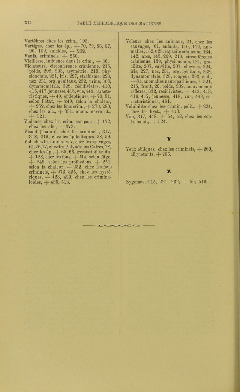 Vertèbres chez les crim., 193. Vertiges, chez les ép., -{- 70, 79, 86, 87, 96, 102, suicides, + 202. Venfs, criminels, -|- 250. Vieillesse, influence dans le crim,, -|- 36. Violateurs, circonférence crânienne, 215, poids, 202, 203, asymétrie, 219, phy- sionomie, 221, iris, 227, strabisme, 228, nez, 231, org. génitau.ic, 232, urine, 308, dynamométrie, 328, récidivistes, 410, 415,417, jeunesse, 418, vue, 448, caracté- ristiques, -\- 49, épileptiques, -j- 70, 81, selon l'état, + 249, selon la chaleur, + 252, chez les fous crim., -f 273, 280, chez les aie, 331, anom. névropat., + 521. Violence chez les crim, par pass., -|- 172, chez les aie, +372. Visuel (champ), chez les criminels, 317, 318, 319, chez les épileptiques, 58, 59. Vol. chez les animaux, 7, chez les sauvages, 61,76,77, chez les Polynésiens Cafres, 78, chez les ép., -\- 65, 66, irrésistibilité du, - -128, chez les fous, +244, selon l'âge, -- 249, selon les professions, + 251, selon la chaleur, + 252, chez les fous criminels, + 273, 335, chez les hysté- riques, + 423, 429, chez les crimina- loïdes, + 485, 513. Voleurs chez les animaux, 21, chez les sauvages, 61, enfants, 110, 112, ano- malies, 162,623, capacité crânienne, 134, 142, arcs, 143, 209, 210, circonférence crânienne, 139, physionomie, 121, gra- cilité, 207, calvitie, 207, cheveux, 224, iris, 227, nez, 231, org. génitaux, 232, dynamométrie, 328, rougeur, 393, épil., + 81, anomalies neuropathiques,+ 521, 215, front, 20, poids, 202, mouvements réflexes, 332, récidivistes, + 412, 413, 416, 417, jeunesse, 418, vue, 448, ca- ractéristiques, 461. Volubilité chez les crimin. polit., +224, chez les hyst., + 413. Vue, 317, 448, + 54, 58, chez les con- treband., + 524. Yeux obliques, chez les criminels, + 260, chgnotants, + 206. Zygomas, 215, 221, 232, + 56, 516.