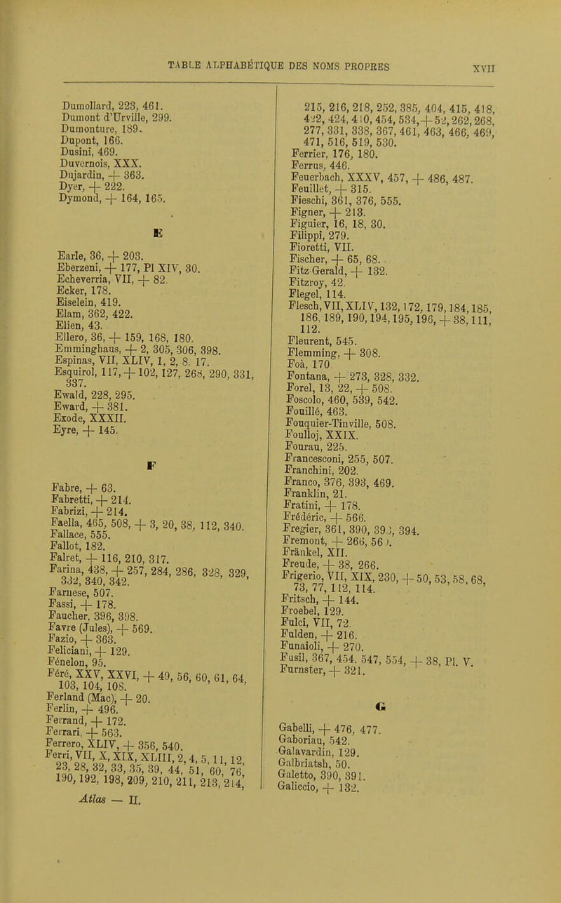 XVII Dumollard, 228, 461. Dumont d'Urville, 299. Duinonture, 189. Dupont, 166. Dusini, 469. Duvcrnois, XXX. Dujardin, -|- 363. Dyer, + 222. Dymond, + 164, 165. E Earle, 36, -f 203. Eberzeni, -f 177, PI XIY, 30. Echeverria, VII, -j- 82. Ecker, 178. Eiselein, 419. Elam, 362, 422. Elien, 43. Ellero, 36, -f- 159, 168. 180. Emrainghaus, + 2, 305, 306, 398. Espinas, VII, XLIV, 1, 2, 8. 17. Esquirol, 117,-|-102, 127, 268, 290, 331, 337. Ewald', 228, 295. Eward, + 381. Exode, XXXII. Ejre, + 145. F Fabre, + 63. Pabretti,-f- 214. Fabrizi, + 214. Faella, 465, 508, + 3, 20, 38, 112, 840. Fallace, 555. Fallût, 182, Falret, + 116, 210, 317. Farina, 438, + 257, 284, 286, 328, 329 332, 340, 342. Faruese, 507. Passi, + 178. Faucher, 396, 398. Favre (Jules), + 569. Fazio, + 363. Feliciani, + 129. Fénelon, 95. Ferland (Mac), + 20. Ferlin, + 496. Feirand, + 172. Ferrari, + 563. Ferrero, XLIV, + 356, 540. Ferri, VII, X, XIX, XLIII, 2, 4, 5 11 12 ?f^^^AF-^3'35, 39, 44,'5 ,60, 76' 190, 192, 198, 209, 210, 211, 213, 2 4 215, 216, 218, 252, 385, 404, 415, 418, 4 J2, 424, 410, 454, 534,+52,262,268, 277, 331, 338, 367, 461, 403, 466, 469, 471,516,519,530. Ferrier, 176, 180. Ferrus, 446. Feuerbach, XXXV, 457, + 486, 487 Feuillet, + 315. Fieschi, 361, 376, 555. Pigner, + 213. Figuier, 16, 18, 80. Pilippi, 279. Pioretti, VH. Fischer, + 65, 68. Pitz Gerald, + 132. Pitzroy, 42. Flegel, 114. Plesch,VII,XLIV,132,172, 179,184,185, 186, 189,190,194,195,196, + 38,111, 112. ' i . . Pleurent, 545. Plemming, + 308. Poà, 170 Pontana, + 273, 328, 332. Forel, 13, 22, + 508. Poscolo, 460, 539, 542. Fouillé, 463. Pouquier-Tinville, 508. Foulloj, XXIX. Fourau, 225. Prancesconi, 255, 507. Franchini, 202. Franco, 376, 393, 469. Franklin, 21. Pratini, + 178. Frédéric, + 566. Fregier, 361, 390, 39.J, 394. Fremont, + 266, 56 ). Prankel, XII. Freude, + 38, 266. ^'Iré V^' 230' + 50, 53, 58. 68, 73,77,112,114. ' Fritsch, + 144. Proebel, 129. Pulci, VII, 72. Fulden, + 216. Funaioli, + 270. Fusil, 367, 454. 547, 554, + 38, PI V Furnster,+ 32I. • o, ri. v. Atlas — II. Gabelli, + 476, 477. Gaboriau, 542. Galavardin, 129. Giilbriatsh, 50. Galetto, 390, 391. Galiccio, + 132.