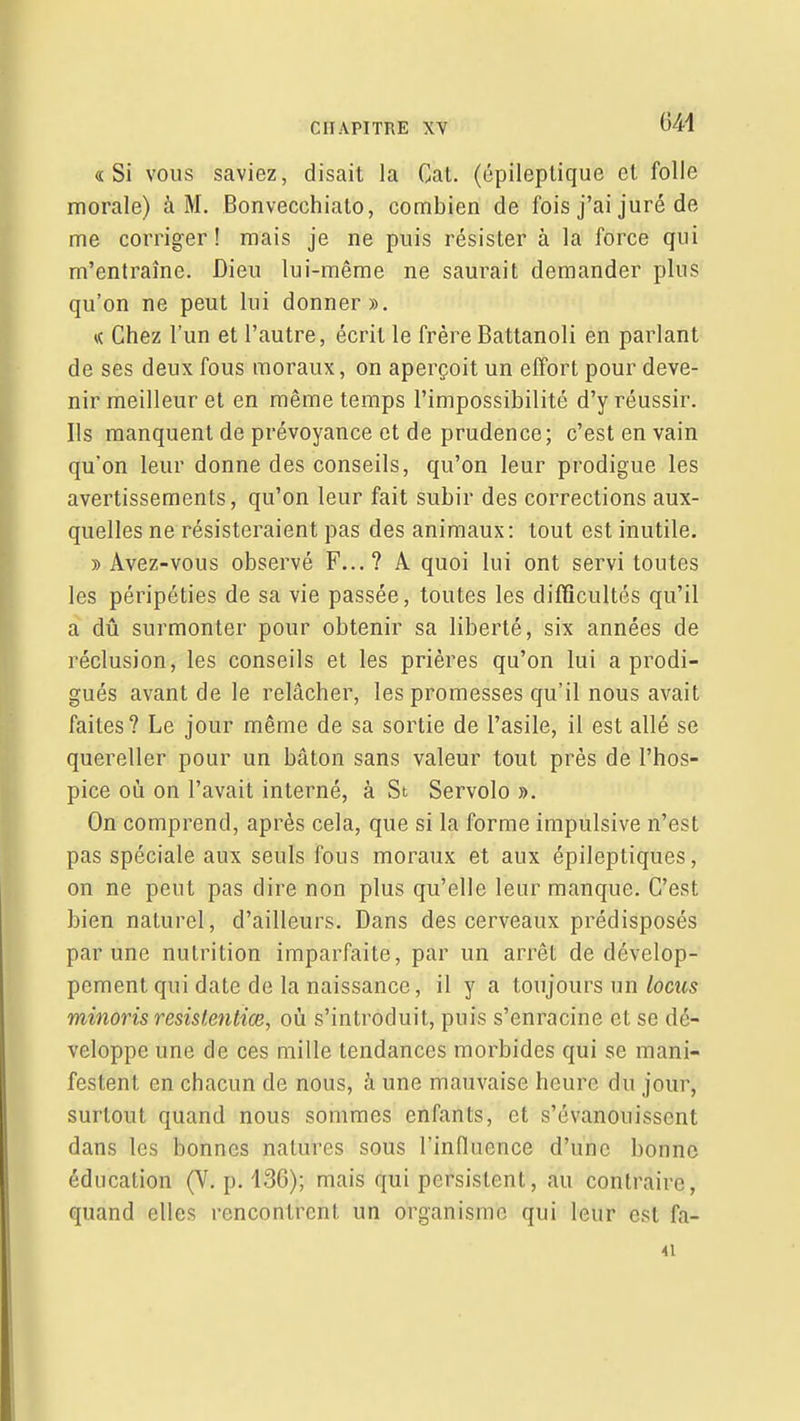 m «Si vous saviez, disait la Cat. (épileplique et folle morale) à M. Bonvecchialo, combien de fois j'ai juré de me corriger! mais je ne puis résister à la force qui m'entraîne. Dieu lui-même ne saurait demander plus qu'on ne peut lui donner». « Chez l'un et l'autre, écrit le frère Battanoli en parlant de ses deux fous moraux, on aperçoit un effort pour deve- nir meilleur et en même temps l'impossibilité d'y réussir. Ils manquent de prévoyance et de prudence; c'est en vain qu'on leur donne des conseils, qu'on leur prodigue les avertissements, qu'on leur fait subir des corrections aux- quelles ne résisteraient pas des animaux: tout est inutile. » Avez-vous observé F...? A quoi lui ont servi toutes les péripéties de sa vie passée, toutes les difficultés qu'il a dû surmonter pour obtenir sa liberté, six années de réclusion, les conseils et les prières qu'on lui a prodi- gués avant de le relâcher, les promesses qu'il nous avait faites? Le jour même de sa sortie de l'asile, il est allé se quereller pour un bâton sans valeur tout près de l'hos- pice où on l'avait interné, à St Servolo ». On comprend, après cela, que si la forme impulsive n'est pas spéciale aux seuls fous moraux et aux épileptiques, on ne peut pas dire non plus qu'elle leur manque. C'est bien naturel, d'ailleurs. Dans des cerveaux prédisposés par une nutrition imparfaite, par un arrêt de dévelop- pement qui date de la naissance, il y a toujours un/ocîts minons resistentiœ, où s'introduit, puis s'enracine et se dé- veloppe une de ces mille tendances morbides qui se mani- festent en chacun de nous, à une mauvaise heure du jour, surtout quand nous sommes enfants, et s'évanouissent dans les bonnes natures sous l'influence d'une bonne éducation (V. p. 136); mais qui persistent, au contraire, quand elles rencontrent un organisme qui leur est fa- 41