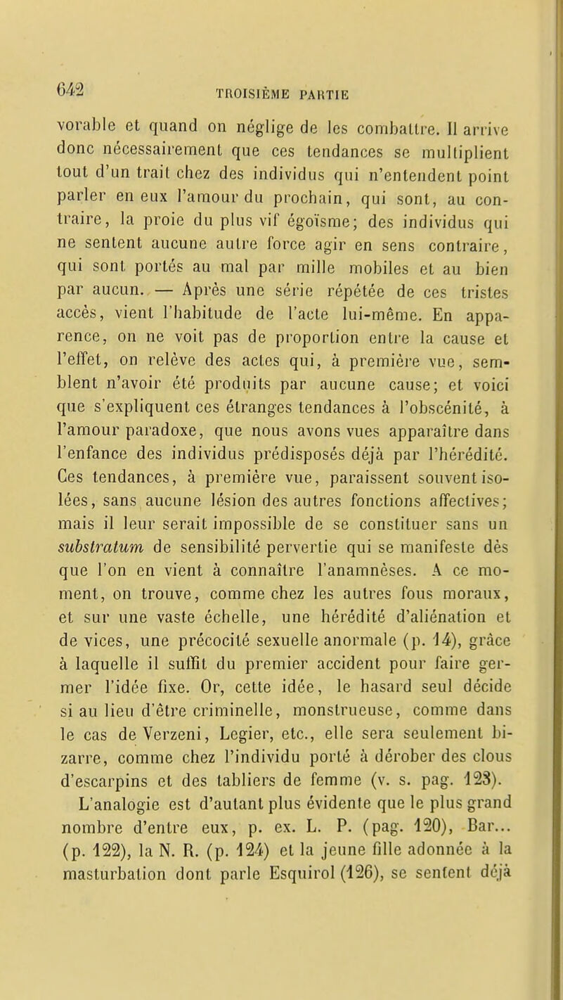 vorable et quand on néglige de les coniballre. Il arrive donc nécessairemenl que ces tendances se multiplient tout d'un trait chez des individus qui n'entendent point parler en eux l'amour du prochain, qui sont, au con- traire, la proie du plus vif égoïsme; des individus qui ne sentent aucune autre force agir en sens contraire, qui sont portés au mal par mille mobiles et au bien par aucun. — Après une série répétée de ces tristes accès, vient l'habitude de l'acte lui-même. En appa- rence, on ne voit pas de proportion entre la cause et l'effet, on relève des actes qui, à première vue, sem- blent n'avoir été produits par aucune cause; et voici que s'expliquent ces étranges tendances à l'obscénité, à l'amour paradoxe, que nous avons vues apparaître dans l'enfance des individus prédisposés déjà par l'hérédité. Ces tendances, à première vue, paraissent souvent iso- lées, sans aucune lésion des autres fonctions affectives; mais il leur serait impossible de se constituer sans un substratum de sensibilité pervertie qui se manifeste dès que l'on en vient à connaître l'anamnèses, A ce mo- ment, on trouve, comme chez les autres fous moraux, et sur une vaste échelle, une hérédité d'aliénation et de vices, une précocité sexuelle anormale (p, 14), grâce à laquelle il sulïit du premier accident pour faire ger- mer l'idée fixe. Or, cette idée, le hasard seul décide si au lieu d'être criminelle, monstrueuse, comme dans le cas deVerzeni, Legier, etc., elle sera seulement bi- zarre, comme chez l'individu porté à dérober des clous d'escarpins et des tabliers de femme (v. s. pag, 123). L'analogie est d'autant plus évidente que le plus grand nombre d'entre eux, p. ex. L, P. (pag. 120), Bar... (p. 122), la N. R. (p. 124) et la jeune fille adonnée à la masturbation dont parle Esquirol (126), se sentent déjà
