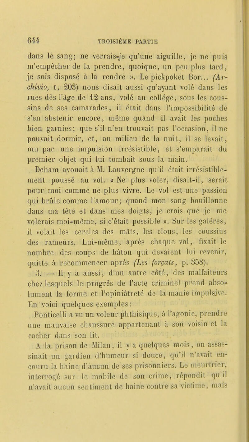 dans le sang; ne verrais-je qu'une aiguille, je ne puis m'empêcher de la prendre, quoique, un peu plus lard, je sois disposé à la rendre ». Le pickpoket Bor... (Ar- chivio, I, 203) nous disait aussi qu'ayant volé dans les rues dès l'âge de 12 ans, volé au collège, sous les cous- sins de ses camarades, il était dans l'impossibilité de s'en abstenir encore, même quand il avait les poches bien garnies; que s'il n'en trouvait pas l'occasion, il ne pouvait dormir, et, au milieu de la nuit, il se levait, mu par une impulsion irrésistible, et s'emparait du premier objet qui lui tombait sous la main. Deham avouait à M. Lauvergne qu'il était irrésistible- ment poussé au vol. *( Ne plus voler, disait-il, serait pour moi comme ne plus vivre. Le vol est une passion qui brûle comme l'amour; quand mon sang bouillonne dans ma tête et dans mes doigts, je crois que je me volerais moi-même, si c'était possible ». Sur les galères, il volait les cercles des mâts, les clous, les coussins des rameurs. Lui-même, après chaque vol, fixait le nombre des coups de bâton qui devaient lui revenir, quitte à recommencer après (Les forçats, p. 358). 3. — Il y a aussi, d'un autre côté, des malfaiteurs chez lesquels le progrès de l'acte criminel prend abso- lument la forme et l'opiniâtreté de la manie impulsive. En voici quelques exemples: Ponticelli a vu un voleur phthisique, à l'agonie, prendre une mauvaise chaussure appartenant à son voisin et la cacher dans son lit. A la, prison de Milan, il y a quelques mois, on assas- sinait un gardien d'humeur si douce, qu'il n'avait en- couru la haine d'aucun de ses prisonniers. Le meurtrier, interrogé sur le mobile de son crime, répondit qu'il n'avait aucun sentiment de haine contre sa victime, mais