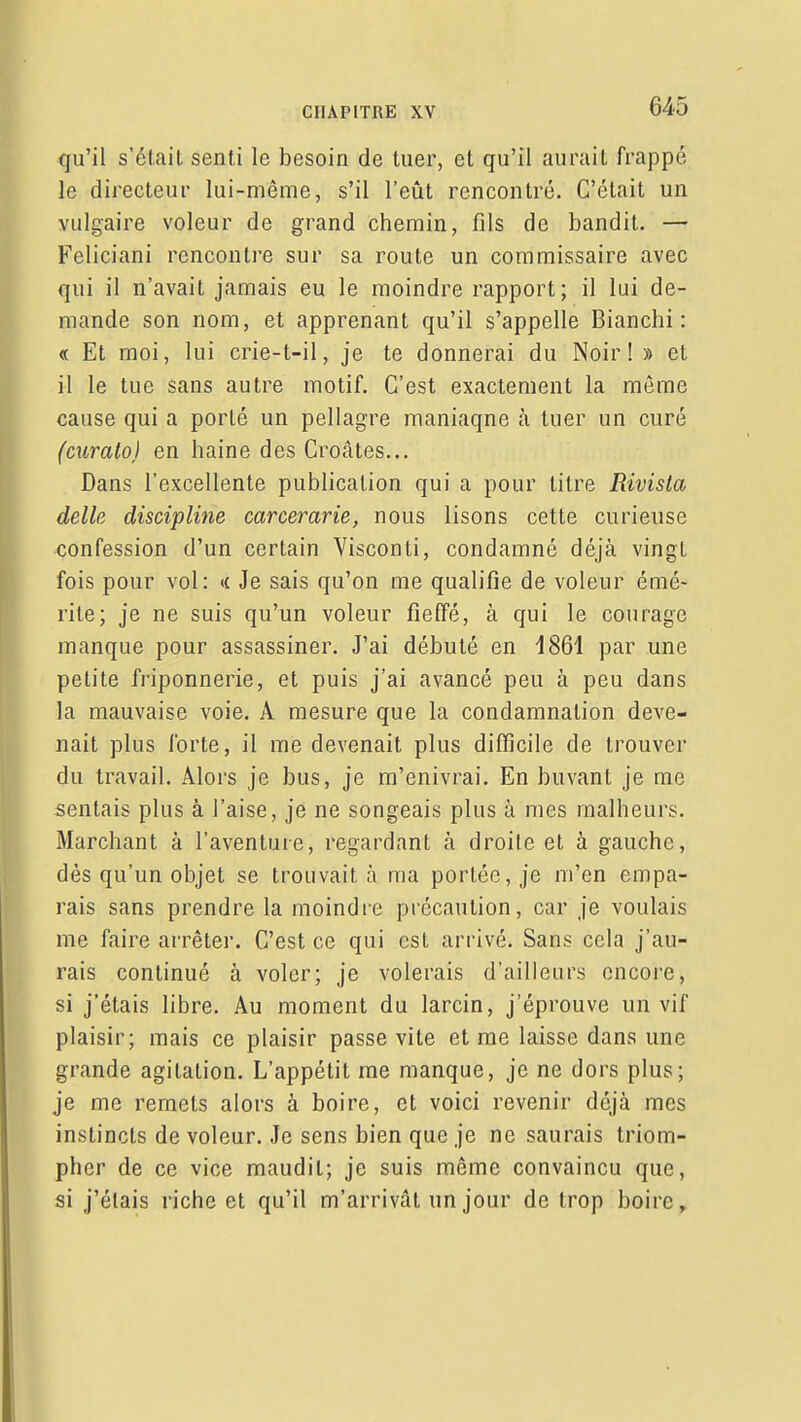 qu'il s'était senti le besoin de tuer, et qu'il aurait frappé le directeur lui-même, s'il l'eût rencontré. C'était un vulgaire voleur de grand chemin, fils de bandit. — Feliciani rencontre sur sa route un commissaire avec qui il n'avait jamais eu le moindre rapport; il lui de- mande son nom, et apprenant qu'il s'appelle Bianchi : « Et moi, lui crie-t-il, je te donnerai du Noir! » et il le tue sans autre motif. C'est exactement la même cause qui a porté un pellagre maniaque à tuer un curé (curato) en haine des Croates... Dans l'excellente publication qui a pour titre Rivista délie discipline carcerarîe, nous lisons cette curieuse confession d'un certain Visconti, condamné déjà vingt fois pour vol: <( Je sais qu'on me qualifie de voleur émé- rite; je ne suis qu'un voleur fieffé, à qui le courage manque pour assassiner. J'ai débuté en i861 par une petite friponnerie, et puis j'ai avancé peu à peu dans la mauvaise voie. A mesure que la condamnation deve- nait plus forte, il me devenait plus difficile de trouver du travail. Âloi's je bus, je m'enivrai. En buvant je me sentais plus à l'aise, je ne songeais plus à mes malheurs. Marchant à l'aventure, regardant à droite et à gauche, dès qu'un objet se trouvait à ma portée, je m'en empa- rais sans prendre la moindre précaution, car je voulais me faire arrêter. C'est ce qui est arrivé. Sans cela j'au- rais continué à voler; je volerais d'ailleurs encoi'e, si j'étais libre. Au moment du larcin, j'éprouve un vif plaisir; mais ce plaisir passe vite et me laisse dans une grande agitation. L'appétit me manque, je ne dors plus; je me remets alors à boire, et voici revenir déjà mes instincts de voleur. Je sens bien que je ne saurais triom- pher de ce vice maudit; je suis même convaincu que, si j'étais riche et qu'il m'arrivât un jour de trop boire.