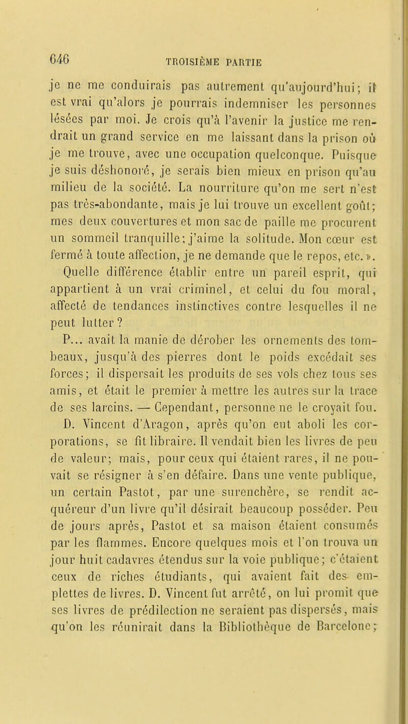 je ne me conduirais pas autrement qu'aujourd'hui; i\ est vrai qu'alors je pourrais indemniser les personnes lésées par moi. Je crois qu'à l'avenir la justice me ren- drait un grand service en me laissant dans la prison où je me trouve, avec une occupation quelconque. Puisque je suis déshonoré, je serais bien mieux en prison qu'au milieu de la société. La nourriture qu'on me sert n'est pas très-abondante, mais je lui trouve un excellent goût; mes deux couvertures et mon sac de paille me procurent un sommeil tranquille; j'aime la solitude. Mon cœur est fermé à toute affection, je ne demande que le repos, etc. d. Quelle différence établir entre un pareil esprit, qur appartient à un vrai criminel, et celui du fou moral, affecté de tendances instinctives contre lesquelles il ne peut lutter ? P... avait la manie de dérober les ornements des tom- beaux, jusqu'à des pierres dont le poids excédait ses forces; il dispersait les produits de ses vols chez tous ses amis, et était le premier à mettre les autres sur la trace de ses larcins. — Cependant, personne ne le croyait fou. D. Vincent d'Aragon, après qu'on eut aboli les cor- porations, se fit libraire. Il vendait bien les livres de peu de valeur; mais, pour ceux qui étaient rares, il ne pou- vait se résigner à s'en défaire. Dans une vente publique, un certain Pastot, par une surenchère, se rendit ac- quéreur d'un livre qu'il désirait beaucoup posséder. Peu de jours après, Pastot et sa maison étaient consumés par les flammes. Encore quelques mois et l'on trouva un jour huit cadavres étendus sur la voie publique; c'étaient ceux de riches étudiants, qui avaient fait des- em- plettes de livres. D. Vincent fut arrêté, on lui promit que ses livres de prédilection ne seraient pas dispersés, mais qu'on les réunirait dans la Bibliothèque de Barcelone;