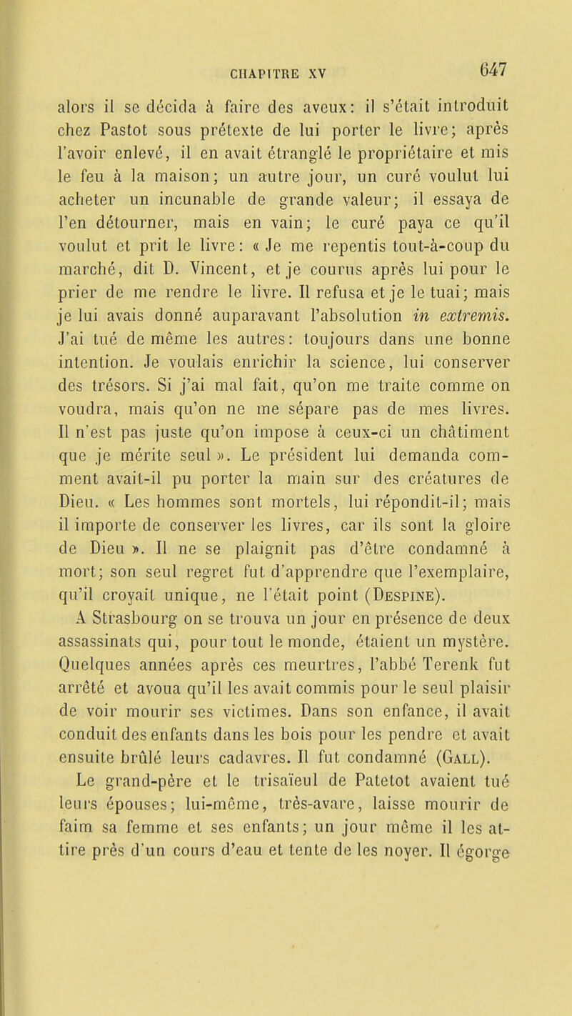 alors il se décida à faire des aveux: il s'était introduit chez Pastot sous prétexte de lui porter le livre; après l'avoir enlevé, il en avait étranglé le propriétaire et mis le feu à la maison; un autre jour, un curé voulut lui acheter un incunable de grande valeur; il essaya de l'en détourner, mais en vain; le curé paya ce qu'il voulut et prit le livre: «Je me repentis tout-à-coup du marché, dit D. Vincent, et je courus après lui pour le prier de me rendre le livre. Il refusa et je le tuai; mais je lui avais donné auparavant l'absolution in extremis. J'ai tué de même les autres: toujours dans une bonne intention. Je voulais enrichir la science, lui conserver des trésors. Si j'ai mal fait, qu'on me traite comme on voudra, mais qu'on ne me sépare pas de mes livres. Il n'est pas juste qu'on impose à ceux-ci un châtiment que je mérite seul ». Le président lui demanda com- ment avait-il pu porter la main sur des créatures de Dieu. « Les hommes sont mortels, lui répondit-il; mais il importe de conserver les livres, car ils sont la gloire de Dieu ». Il ne se plaignit pas d'être condamné à mort; son seul regret fut d'apprendre que l'exemplaire, qu'il croyait unique, ne l'était point (Despine). A Strasbourg on se trouva un jour en présence de deux assassinats qui, pour tout le monde, étaient un mystère. Quelques années après ces meurtres, l'abbé Terenk fut arrêté et avoua qu'il les avait commis pour le seul plaisir de voir mourir ses victimes. Dans son enfance, il avait conduit des enfants dans les bois pour les pendre et avait ensuite brûlé leurs cadavres. Il fut condamné (Gall). Le grand-père et le trisaïeul de Patetot avaient tué leurs épouses; lui-même, très-avare, laisse mourir de faim sa femme et ses enfants; un jour même il les at- tire près d'un cours d'eau et tente de les noyer. Il égorge