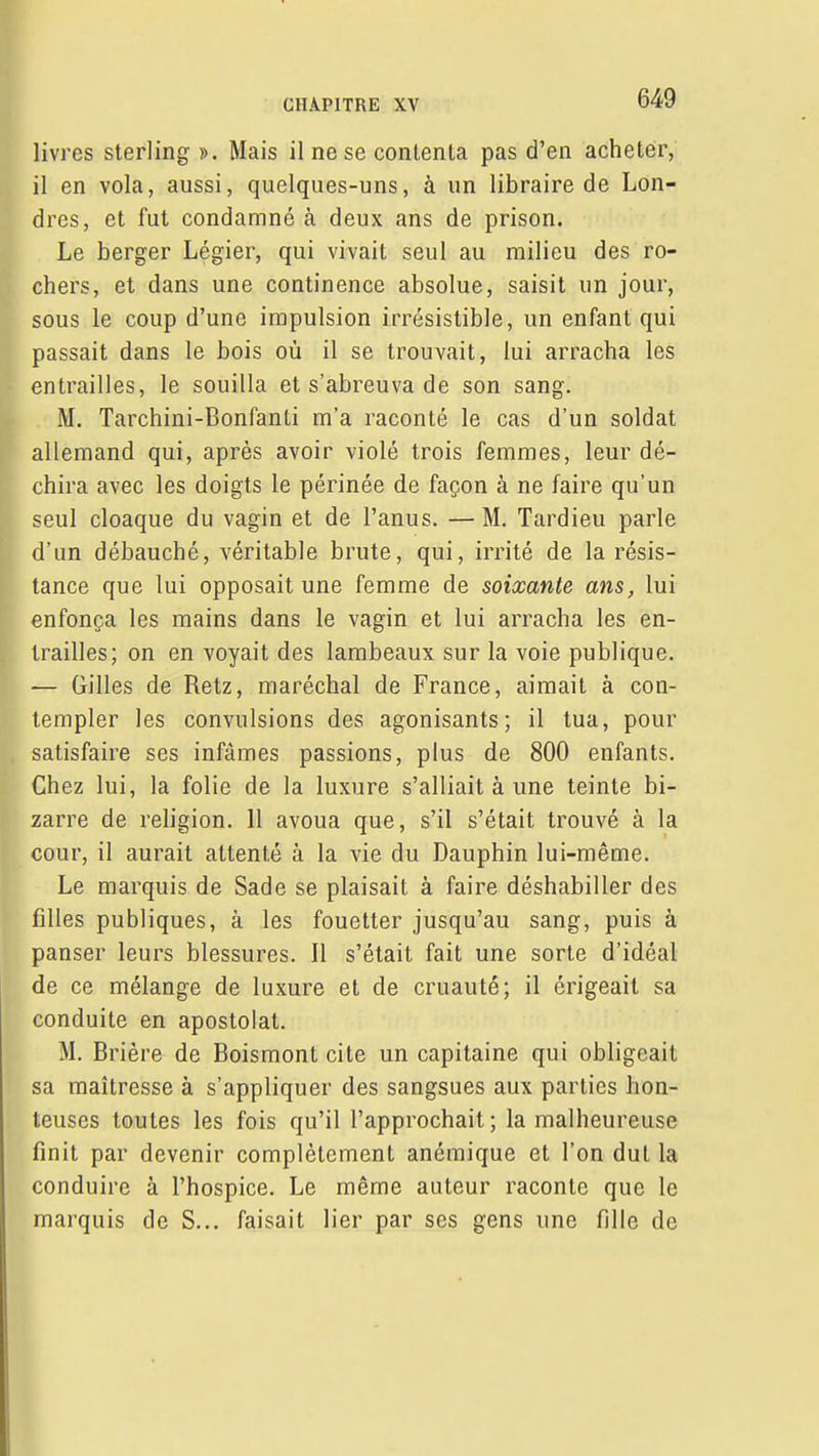 livres sterling ». Mais il ne se contenta pas d'en acheter, il en vola, aussi, quelques-uns, à un libraire de Lon- dres, et fut condamné à deux ans de prison. Le berger Légier, qui vivait seul au milieu des ro- chers, et dans une continence absolue, saisit un jour, sous le coup d'une impulsion irrésistible, un enfant qui passait dans le bois où il se trouvait, lui arracha les entrailles, le souilla et s'abreuva de son sang, jk . M. Tarchini-Bonfanti m'a raconté le cas d'un soldat ^ allemand qui, après avoir violé trois femmes, leur dé- chira avec les doigts le périnée de façon à ne faire qu'un seul cloaque du vagin et de l'anus. — M. Tardieu parle d'un débauché, véritable brute, qui, irrité de la résis- tance que lui opposait une femme de soixante ans, lui enfonça les mains dans le vagin et lui arracha les en- trailles; on en voyait des lambeaux sur la voie publique. — Gilles de Retz, maréchal de France, aimait à con- templer les convulsions des agonisants; il tua, pour satisfaire ses infâmes passions, plus de 800 enfants. Chez lui, la folie de la luxure s'alliait à une teinte bi- zarre de religion. 11 avoua que, s'il s'était trouvé à la cour, il aurait attenté à la vie du Dauphin lui-même. P Le marquis de Sade se plaisait à faire déshabiller des filles publiques, à les fouetter jusqu'au sang, puis à panser leurs blessures. Il s'était fait une sorte d'idéal de ce mélange de luxure et de cruauté; il érigeait sa conduite en apostolat. M. Brière de Boismont cite un capitaine qui obligeait sa maîtresse à s'appliquer des sangsues aux parties hon- teuses toutes les fois qu'il l'approchait; la malheureuse finit par devenir complètement anémique et l'on dut la conduire à l'hospice. Le même auteur raconte que le marquis de S... faisait lier par ses gens une fille de