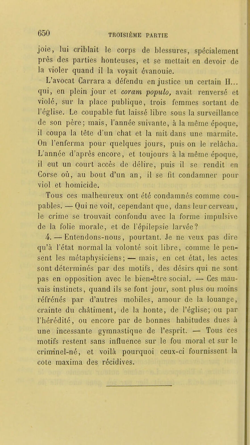 joie, lui criblait le corps de blessures, spécialement près des parties honteuses, et se mettait en devoir de la violer quand il la voyait évanouie. L'avocat Carrara a défendu en justice un certain II... qui, en plein jour et coram populo, avait renversé et violé, sur la place publique, trois femmes sortant de l'église. Le coupable fut laissé libre sons la surveillance de son père; mais, l'année suivante, à la même époque, il coupa la tête d'un chat et la mit dans une marmite. On l'enferma pour quelques jours, puis on le relâcha. L'année d'après encore, et toujours à la même époque, il eut un court accès de délire, puis il se rendit en Corse où, au bout d'un an, il se fit condamner pour viol et homicide. Tous ces malheureux ont été condamnés comme cou- pables.— Qui ne voit, cependant que, dans leur cerveau, le crime se trouvait confondu avec la forme impulsive de la folie morale, et de l'épilepsie larvée? 4. — Entendons-nous, pourtant. Je ne veux pas dire qu'à l'état normal la volonté soit libre, comme le pen- sent les métaphysiciens;— mais, en cet état, les actes sont déterminés par des motifs, des désirs qui ne sont pas en opposition avec le bien-être social. — Ces mau- vais instincts, quand ils se font jour, sont plus ou moins réfrénés par d'autres mobiles, amour de la louange, crainte du châtiment, de la honte, de l'église; ou par l'hérédité, ou encore par de bonnes habitudes dues à une incessante gymnastique de l'esprit. — Tous ces motifs restent sans influence sur le fou moral et sur le criminel-né, et voilà pourquoi ceux-ci fournissent la cote raaxima des récidives.