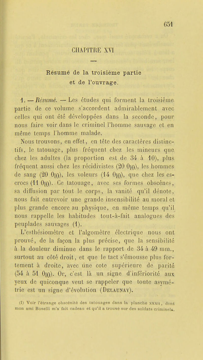 051 CHAPITRE XVI Résumé de la troisième partie et de l'ouvrage. 1.—Résiimé. —Les études qui forment la troisième partie de ce volume s'accordent admirablement avec celles qui ont été développées clans la seconde, pour nous faire voir dans le criminel l'homme sauvage et en même temps l'homme malade. Nous trouvons, en effet, en tête des caractères dislinc- lifs, le tatouage, plus fréquent chez les mineurs que chez les adultes (la proportion est de 34 h 10), plus fréquent aussi chez les récidivistes (20 0[o), les hommes de sang (20 0[o), les voleurs (14 0[o), que chez les es- crocs (11 0[o). Ce tatouage, avec ses formes obscènes, sa diffusion par tout le corps, la vanité qu'il dénote, nous fait entrevoir une grande insensibilité au moral et plus grande encore au physique, en môme temps qu'il nous rappelle les habitudes tout-à-fait analogues des peuplades sauvages (1). L'esthésiomètre et l'algomètre électrique nous ont prouvé, de la façon la plus précise, que la sensibilité à la douleur diminue dans le rapport de 34 à 49 mm,, surtout au côté droit, et que le tact s'émoussc plus for- tement à droite, avec une cote supérieure de parité (54 à 51 0|0). Or, c'est là un signe d'infériorité aux yeux de quiconque veut se rappeler que toute asymé- trie est un signe d'évolution (Delaunay). (1) Voir rétrange obscénité des tatoiinges clans la planclie xxxii , liont mon ami Boselli m'a fait cadeau et qu'il a trouvé sur des soldats criminels.
