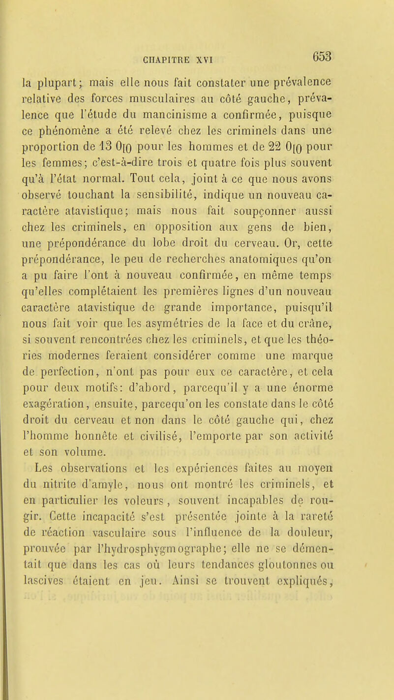 la plupart; mais elle nous fait constater une prévalence relative des forces musculaires au côté gauche, préva- lence que l'étude du mancinisme a confirmée, puisque ce phénomène a été relevé chez les criminels dans une proportion de 13 0\Q pour les hommes et de 22 0[0 pour les femmes; c'est-à-dire trois et quatre fois plus souvent qu'à l'état normal. Tout cela, joint à ce que nous avons observé touchant la sensibilité, indique un nouveau ca- ractère atavistique; mais nous fait soupçonner aussi chez les criminels, en opposition aux gens de bien, une prépondérance du lobe droit du cerveau. Or, cette prépondérance, le peu de recherches anatomiques qu'on a pu faire l'ont à nouveau confirmée, en même temps qu'elles complétaient les premières lignes d'un nouveau caractère atavistique de grande importance, puisqu'il nous fait voir que les asymétries de la face et du crâne, si souvent rencontrées chez les criminels, et que les théo- ries modernes feraient considérer comme une marque de perfection, n'ont pas pour eux ce caractère, et cela pour deux motifs: d'abord, parcequ'il y a une énorme exagération, ensuite, parcequ'on les constate dans le côté droit du cerveau et non dans le côté gauche qui, chez l'homme honnête et civilisé, l'emporte par son activité et son volume. Les observations et les expériences faites au moyen du nitrite d'amyle, nous ont montré les criminels, et en particulier les voleurs , souvent incapables de rou- gir. Cette incapacité s'est présentée jointe à la rareté de réaction vasculaire sous l'influence de la douleur, prouvée par l'hydrosphygmographc; elle ne se démen- tait que dans les cas où leurs tendances gloutonnes ou lascives étaient en jeu. Ainsi se trouvent expliqués.