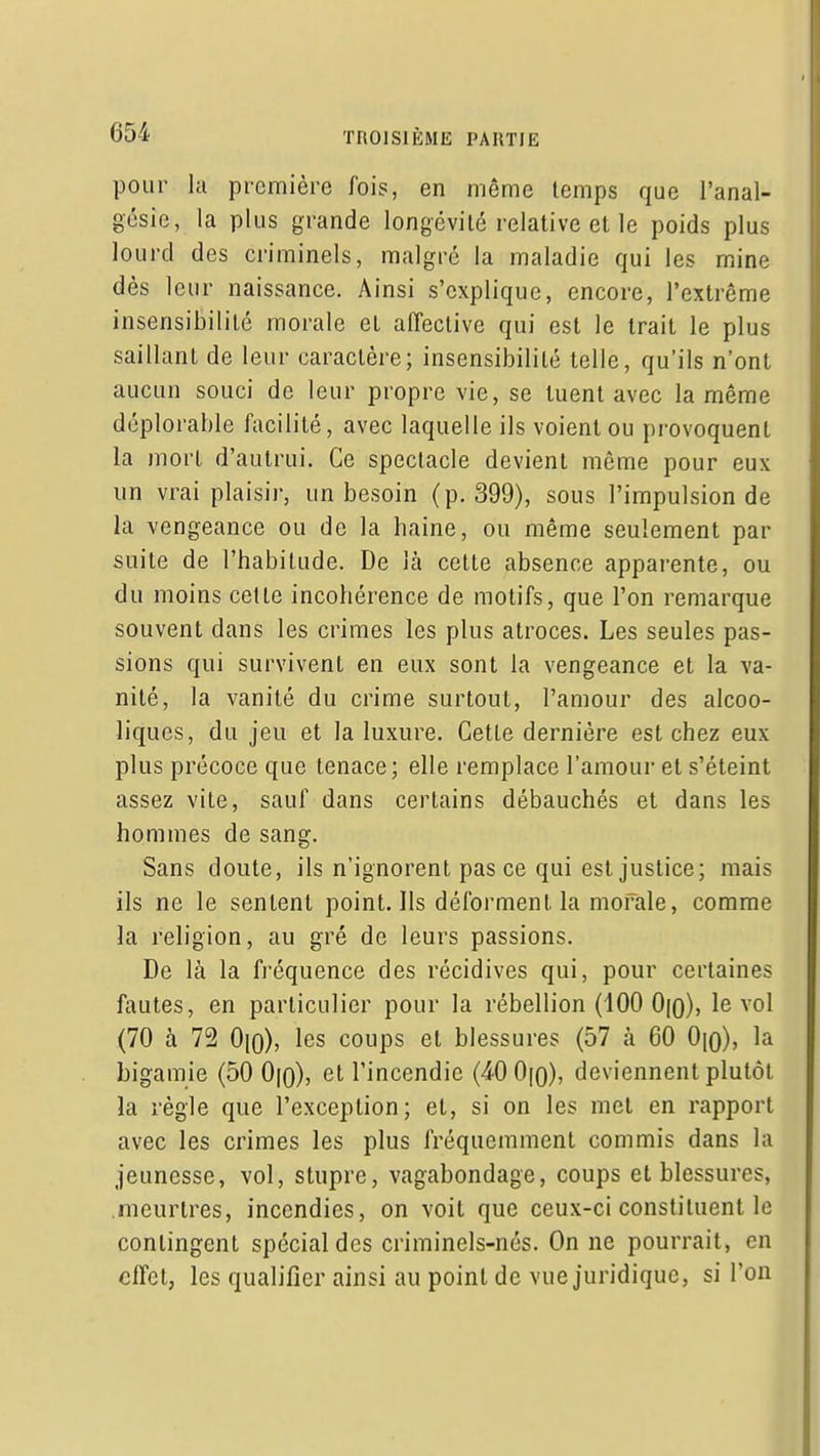pour la première fois, en même temps que l'anal- gésie, la plus grande longévité relative et le poids plus lourd des criminels, malgré la maladie qui les mine dès leur naissance. Ainsi s'explique, encore, l'extrême insensibilité morale et affective qui est le trait le plus saillant de leur caractère; insensibilité telle, qu'ils n'ont aucun souci de leur propre vie, se tuent avec la même déplorable facilité, avec laquelle ils voient ou provoquent la mort d'autrui. Ce spectacle devient même pour eux un vrai plaisii, un besoin (p. 399), sous l'impulsion de la vengeance ou de la haine, ou même seulement par suite de l'habitude. De là cette absence apparente, ou du moins cette incohérence de motifs, que l'on remarque souvent dans les crimes les plus atroces. Les seules pas- sions qui survivent en eux sont la vengeance et la va- nité, la vanité du crime surtout, l'amour des alcoo- liques, du jeu et la luxure. Cette dernière est chez eux plus précoce que tenace; elle remplace l'amour et s'éteint assez vite, sauf dans certains débauchés et dans les hommes de sang. Sans doute, ils n'ignorent pas ce qui est justice; mais ils ne le sentent point. Ils déforment la morale, comme la religion, au gré de leurs passions. De là la fréquence des récidives qui, pour certaines fautes, en particulier pour la rébellion (100 0(o), le vol (70 à 72 Oio), les coups et blessures (57 à 60 0|o), la bigamie (50 0|o), et l'incendie (^QO\q), deviennent plutôt la règle que l'exception; et, si on les met en rapport avec les crimes les plus fréquemment commis dans la jeunesse, vol, stupre, vagabondage, coups et blessures, meurtres, incendies, on voit que ceux-ci constituent le contingent spécial des criminels-nés. On ne pourrait, en effet, les qualifier ainsi au point de vue juridique, si l'on