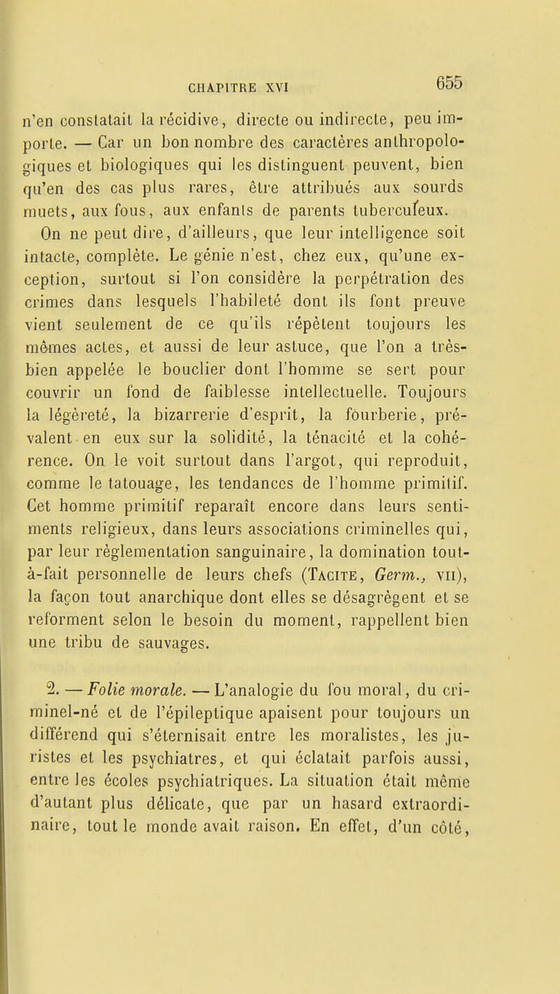 n'en constatait la récidive, directe ou indirecte, peu im- porte. — Car un bon nombre des caractères anthropolo- giques et biologiques qui les distinguent peuvent, bien qu'en des cas plus rares, être attribués aux sourds muets, aux fous, aux enfants de parents lubercufeux. On ne peut dire, d'ailleurs, que leur intelligence soit intacte, complète. Le génie n'est, chez eux, qu'une ex- ception, surtout si l'on considère la perpétration des crimes dans lesquels l'habileté dont ils font preuve vient seulement de ce qu'ils répètent toujours les mêmes actes, et aussi de leur astuce, que l'on a très- bien appelée le bouclier dont l'homme se sert pour couvrir un fond de faiblesse intellectuelle. Toujours la légèreté, la bizarrerie d'esprit, la fourberie, pré- valent en eux sur la solidité, la ténacité et la cohé- rence. On le voit surtout dans l'argot, qui reproduit, comme le tatouage, les tendances de l'homme primitif. Cet homme primitif reparaît encore dans leurs senti- ments religieux, dans leurs associations criminelles qui, par leur réglementation sanguinaire, la domination tout- à-fait personnelle de leurs chefs (Tacite, Germ., vu), la façon tout anarchique dont elles se désagrègent et se reforment selon le besoin du moment, rappellent bien une tribu de sauvages. 2. — Folie morale. — L'analogie du fou moral, du cri- minel-né et de l'épileptique apaisent pour toujours un différend qui s'éternisait entre les moralistes, les ju- ristes et les psychiatres, et qui éclatait parfois aussi, entre les écoles psychiatriques. La situation était même d'autant plus délicate, que par un hasard extraordi- naire, tout le monde avait raison. En effet, d'un côté,