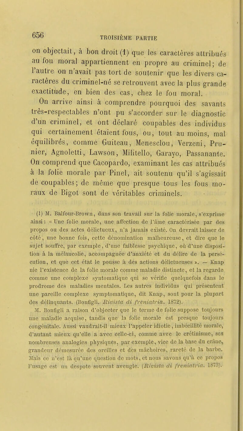 on objectait, à bon droit (1) que les caractères atlriijués au fou moral appartiennent en propre au criminel; de l'autre on n'avait pas tort de soutenir que les divers ca- ractères du criminel-né se retrouvent avec la plus grande exactitude, en bien des cas, chez le fou moral. On arrive ainsi à comprendre pourquoi des savants très-respectables n'ont pu s'accorder sur le diagnostic d'un criminel, et ont déclaré coupables des individus qui certainement étaient fous, ou, tout au moins, mal équilibrés, comme Guiteau, Menesclou, Verzeni, Pru- nier, Agnoletti, Lawson, Militello, Garayo, Passanante. On comprend que Cacopardo, examinant les cas attribués à la folie morale par Pinel, ait soutenu qu'il s'agissait de coupables; de même que presque tous les fous mo- raux de Bigot sont de véritables criminels. (I) M. Balfoiir-Brown, dans son travail sur la folie morale, s'exprime ainsi: «Une folie morale, une affection de Tâme caractérisée par des propos ou des actes délictueux, n'a jamais existé. On devrait laisser de côté, une bonne fois, cette dénomination malheureuse, et dire que le sujet souffre, par exemple, d'une faiblesse psychique, où d'une disposi- tion à la mélancolie, accompagnée d'anxiété et du délire de la persé- cution, et que cet état le pousse à des actions délictueuses ». — Knap nie l'existence de la folie morale comme maladie distincte, et la regarde comme une complexe syntomatique qui se vérifie quelquefois dans le prodrome des maladies mentales. Les autres individus qui présentent une pareille complexe symptomatique, dit Knap, sont pour la plupart des délinquants. (Bonfigli. Rivista di freniatria. 1872). M. Bonfigli a raison d'objecter que le terme de folio suppose toujours une maladie acquise, tandis que la folie morale est presque toujours congénitale. Aussi vaudrait-il mieux l'appeler idiotie, imbécillité morale, d'autant mieux qu'elle a avec celle-ci, comme avec le crétinisme, ses nombreuses analogies physiques, par exemple, vice de la base du crâne, grandeur démesurée des oreilles et des mâchoires, rareté de la barbe, irais ce n'est là qu'une question de mots, et nous savons qu'à ce propos l'usage est un despote souvent aveugle. (Rivista di freniatria. 1873}.